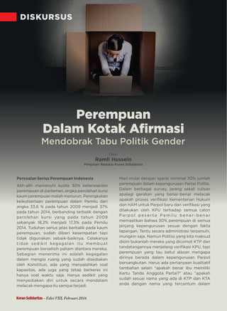DISKURSUS
Oleh:
Ramli Hussein
Pimpinan Redaksi Koran Solidaritas
Mendobrak Tabu Politik Gender
Persoalan Serius Perempuan Indonesia
Alih-alih memenuhi kuota 30% keterwakilan
perempuan di parlemen, angka perolehan kursi
kaum perempuan malah menurun. Peningkatan
keikutsertaan perempuan dalam Pemilu dari
angka 33,6 % pada tahun 2009 menjadi 37%
pada tahun 2014, berbanding terbalik dengan
perolehan kursi yang pada tahun 2009
sebanyak 18,2% menjadi 17,3% pada Pemilu
2014. Tuduhan serius jelas berbalik pada kaum
perempuan, sudah diberi kesempatan tapi
tidak digunakan sebaik-baiknya. Celakanya
tidak sedikit kegagalan itu membuat
perempuan berselisih paham diantara mereka.
Sebagian menerima ini adalah kegagalan
dalam mengisi ruang yang sudah disediakan
oleh Konstitusi, ada yang menyalahkan soal
kapasitas, ada juga yang tetap berkeras ini
hanya soal waktu saja. Hanya sedikit yang
menyediakan diri untuk secara mendalam
melacak mengapa itu sampai terjadi.
Mari mulai dengan syarat minimal 30% jumlah
perempuan dalam kepengurusan Partai Politik.
Dalam berbagai survey, jarang sekali tulisan
apalagi gerakan yang benar-benar melacak
apakah proses veriﬁkasi Kementerian Hukum
dan HAM untuk Parpol baru dan veriﬁkasi yang
dilakukan oleh KPU terhadap semua calon
Pa r p o l p e s e r t a P e m i l u b e n a r - b e n a r
memastikan bahwa 30% perempuan di semua
jenjang kepengurusan sesuai dengan fakta
lapangan. Tentu secara administrasi terpenuhi,
mungkin saja. Namun Politisi yang kita maksud
disini bukanlah mereka yang dicomot KTP dan
tandatangannya menjelang veriﬁkasi KPU, tapi
perempuan yang tau betul alasan mengapa
dirinya berada dalam kepengurusan Parpol
bersangkutan. Harus ada pertanyaan kualitatif
tambahan selain “apakah benar ibu memiliki
Kartu Tanda Anggota Partai?” atau “apakah
sudah sesuai nama yang ada di KTP dan KTA
anda dengan nama yang tercantum dalam
Perempuan
Dalam Kotak Aﬁrmasi
Koran Solidaritas - Edisi VIII, Februari 2016
 