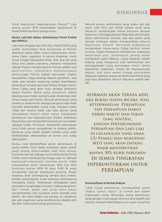 DISKURSUS
Surat Keputusan Kepengurusan Parpol?” Lalu
semua urusan 30% keterwakilan perempuan di
Partai Politik berhenti sampai disitu.
Rezim Laki-laki dalam Administrasi Partai Politik
dan PEMILU
Lalu masa tenggat dari KPU tiba, Partai Politik yang
sudah diumumkan bisa bertarung di Pemilu
diberikan batas waktu untuk memasukkan nama-
nama Calon Legislator di semua tingkatan, mulai
Pusat hingga Kabupaten/Kota. Ada dua hal yang
harus kita pahami bersama, pertama meloloskan
sebuah Parpol menjadi peserta Pemilu adalah soal
a d m i n i st ra s i , s e m e n t a ra m e m e n a n g ka n
pertarungan Pemilu adalah persoalan tingkat
keterpilihan Caleg disetiap daerah pemilihan. Jadi
tidak ada korelasi langsung antara keterlibatan
perempuan di kepengurusan Parpol dengan nama-
nama Caleg yang akan maju sebagai kontestan
dalam Pemilu. Nama yang tercantum dalam
kepengurusan tidak otomatis akan dicalonkan oleh
Parpol pada saat Pemilu. Banyak perempuan yang
selama ini diakomodir sebagai pengurus tapi tidak
memiliki kesempatan untuk maju menjadi Caleg.
Tidak lain karena tidak ada satu aturan yang
mewajibkan Parpol untuk hanya mengambil
perempuan dari kepengurusan Parpol. Akibatnya
Parpol bisa saja mengambil 'perempuan non-kader'
sebagai Caleg. Termasuk mengambil perempuan
yang tidak punya pengalaman di bidang politik.
Biasanya yang dipilih adalah mereka yang tidak
berkeberatan ditempatkan di nomer urut caleg
paling akhir.
Kedua, soal domestiﬁkasi peran perempuan di
partai politik. Disini letak sumbatan akses politik
yang jarang dipersoalkan oleh kita semua.
Dominasi laki-laki sebagai rezim administrasi Partai
Politik masih berlangsung hingga saat ini. Banyak
keputusan-keputusan penting partai tidak
menyertakan kaum perempuan. Bisa kita lihat
tontonan ketika MPR RI atau DPR RI akan
mengambil sebuah keputusan penting. Rapat
biasanya akan berlangsung sampai larut malam,
bahkan pemungutan suara biasanya berlangsung
menjelang Subuh. Perempuan dihadapkan pada
persoalan menghadapi tuntutan 'tidak pulang larut'
dari rumah, pada saat yang sama harus
mengorbankan hak suaranya untuk memilih atau
dipilih. Jika lebih dalam kita periksa, itu sebabnya
jika ada organisasi yang sekretarisnya dijabat oleh
laki-laki, maka parpol yang jadi juaranya.
Seluruh proses administrasi yang diakui sah dan
resmi oleh KPU dan KPUD adalah surat yang
dibubuhi tandatangan Ketua bersama dengan
Sekertaris. Sehingga jabatan Sekertaris disini bukan
peran administrasi semata, tapi ada peran yang
sangat strategis dalam mengesahkan seluruh
keputusan Parpol. Termasuk didalamnya
pengesahan nama-nama Caleg berikut nomer
urutnya. Dalam keseharian menjalankan organisasi
kepartaian pun, perempuan jarang sekali
menduduki posisi Bidang I yang biasanya adalah
bidang yang mengurusi soal administrasi dan
keanggotaaan yang merupakan mesin utama
keabsahan organisasi. Disana SK Kepengurusan
dibuat, dari sana sanksi hingga pemecatan
dilakukan sebelum masuk ke Mahkamah Partai yang
juga bisa dipastikan seluruh ketuanya adalah laki-
laki.
Domestiﬁkasi di Rumah Rakyat
Tidak cukup perempuan mendapatkan peran
“dapur, sumur, Kasur” di rumah dan dalam
lingkungan sosial. Benerapa orang perempuan
yang dengan susah payah akhirnya bisa terpilih dan
dilantik menjadi Wakil Rakyat pun masih menerima
Koran Solidaritas - Edisi VIII, Februari 2016
Aﬁrmasi akan terasa adil
jika bukan hanya bicara soal
keterwakilan Perempuan,
tapi perempuan harus
diberi waktu dan peran
yang sentral,
jangan pertarungkan
perempuan dan laki-laki
di gelanggan yang sama,
UU Pemilu dan kemudian
MD3 yang akan datang
wajib menyebutkan
bahwa 30% kursi parlemen
di semua tingkatan
diperuntukkan untuk
PEREMPUAN
 