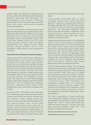 DISKURSUS
adalah dalam pembentukan kepengurusan
provinsi, salah satu diantara jabatan Ketua dan
Sekretaris wajib diisi oleh perempuan. PSI
berpendapat tidak mungkin memenuhi
keterwakilan 30% perempuan tanpa memberi
posisi dan peran yang penting kepada
perempuan di parpol.
PSI kini memusatkan kampanyenya pada
digital media, Bahasa yang sama dengan yang
digunakan 58% generasi yang akanmillennial
menjadi penentu siapapun yang mereka
kehendaki untuk menang pada Pemiliu 2019
mendatang. Sebagai parpol baru PSI tentu
tidak sesumbar, namun dari konsistensi
mendisiplinkan diri, rasanya PSI bisa dilihat
sebagai sebuah gerakan serius untuk
mengakhiri diskriminasi kaum perempuan
Indonesia.
Tuntut 30% Kursi Parlemen untuk Perempuan
Tidak banyak waktu tersisa untuk perempuan
mempersiapkan arah gerakan politiknya.
Menebak arah partai politik yang semakin
kering dari isu-isu kesetaraan gender, dengan
melihat hasil perolehanm kursi perempuan dari
Pemilu ke Pemilu, tampaknya kaum perempuan
memang harus khawatir. Konteks lokal tidak
kalah parahnya, Peraturan Daerah yang makin
menegaskan diskriminasi yang tadinya bersifat
sosial dan budaya, kini dilegalkan melalui
hukum dan juga ekomi. Ini jika tidak dianggap
bahaya, maka tentu harapan masih kita titipkan
pada Gen Y dan Z, generasi baru Indonesia,
generasi mayoritas dalam Pemilu 2019,
kepadamulah nasib perempuan Indonesia kita
titipkan.
Dari kantor DPP – PSI sebuah suara yang lebih
keras terdengar, tentu tidak lama lagi Undang-
undang Partai Politik dan Pemilu sebentar lagi
akan dibahas di DPR. Sebagai partai baru
harusnya cukup aman jika bersikap biasa-biasa
saja. Karena banyak diam, artinya tidak
merecoki partai-partai senior yang ada di
Senayan. Namun bukannya memilih diam, PSI
tidak kalah garangnya dalam menolak Revisi UU
KPK, juga dalam beberapa insiden intoleransi
mereka tampil ke depan. Kutipan pidato politik
pertama Grace Natalie, Sang Ketua Umum jelas
sekali
“Saya gunakan kesempatan baik ini, untuk
mengajak seluruh anak muda Indonesia,
generasi Y, generasi Z, generasi yang selama ini
diabaikan, kepada kalian PSI berbicara malam
ini. Bersama seluruh kekuatan perempuan
Indonesia, PSI menunggu solidaritas kalian,
kaum muda dan perempuan, solidaritas untuk
mempersiapkan sebuah kelahiran baru.
Kelahiran Indonesia yang lebih baik” (Grace
Natalie, 14 November 2015)
Dalam persoalan perempuan ini, PSI mengambil
pilihan cukup berani dengan menyatakan
dengan tegas, bahwa “Aﬁrmasi akan terasa adil
jika bukan hanya bicara soal keterwakilan
perempuan, tapi perempuan harus diberi waktu
dan peran yang sentral, jangan pertarungkan
perempuan dan laki-laki di gelanggan yang
sama, UU Pemilu dan kemudian MD3 yang akan
datang wajib menyebutkan bahwa 30% kursin
parlemen di semua tingkatan diperuntukkan
untuk Perempuan” demikian kata Isyana
Bagoes Oka salah seorang Ketua DPP PSI.
Novarini menambahkan bahwa “PSI mengajak
seluruh kaum perempuan, tidak perlu masuk PSI
jika belum percaya pada kami, tapi setidaknya
untuk menuntut kuota 30% kursi itu adalah
tuntutan bersama kaum perempuan.” Rasanya
PSI memang tidak main-main, dalam menutup
pidationya, Grace dengan lantang menyatakan
“Download terus DNA kebajikan dan
keragaman, Upload terus virus Solidaritas
Indonesia ke seluruh penjuru negeri. Mari
bersama kita tebarkan benih kebajikan, semai
terus bunga-bunga keragaman. Karena
sesungguhnya, kami bukan siapa-siapa, tanpa
kamu semua.”
PSI telah mengarahkan tuntutan politiknya
untuk menjawab lemahnya Aﬁrmasi 30% dari
sisi kebijakan dan praktiknya. PSI bicara dengan
Bahasa Gen Y dan Z, rasional dan praktis, jika
tidak bisa pakai yang lama - kita buat saja yang
baru, jika ruang politiknya tidak ada – kita
bangun ruang politik kita sendiri.
Selamat Hari Perempuan Internasional
Merdekalah Perempuan Indonesia!
Koran Solidaritas - Edisi VIII, Februari 2016
 