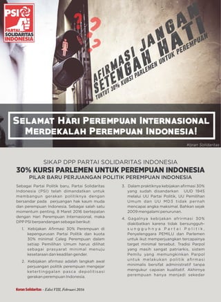 SIKAP KITA
SIKAP DPP PARTAI SOLIDARITAS INDONESIA
30% KURSI PARLEMEN UNTUK PEREMPUAN INDONESIA
PILAR BARU PERJUANGAN POLITIK PEREMPUAN INDONESIA
Sebagai Partai Politik baru, Partai Solidaritas
Indonesia (PSI) telah dimandatkan untuk
membangun gerakan politiknya dengan
bersandar pada perjuangan hak kaum muda
dan perempuan Indonesia. Sebagai salah satu
momentum penting, 8 Maret 2016 bertepatan
dengan Hari Perempuan Internasional, maka
DPP PSI berpandangan sebagai berikut:
1. Kebijakan Aﬁrmasi 30% Perempuan di
kepengurusan Partai Politik dan kuota
30% minimal Caleg Perempuan dalam
setiap Pemilihan Umum harus dilihat
sebagai prasyarat minimal menuju
kesetaraan dan keadilan gender.
2. Kebijakan aﬁrmasi adalah langkah awal
perjuangan politik perempuan mengejar
ketertinggalan pasca depolitisasi
gerakan perempuan Indonesia.
3. Dalam praktiknya kebijakan aﬁrmasi 30%
yang sudah disandarkan UUD 1945
melalui UU Partai Politik, UU Pemilihan
Umum dan UU MD3 tidak pernah
mencapai angka maksimal. Bahkan sejak
2009 mengalami penurunan.
4. Gagalnya kebijakan afrirmasi 30%
diakibatkan karena tidak bersungguh-
s u n g g u h n y a P a r t a i P o l i t i k ,
Penyelenggara PEMILU dan Parlemen
untuk ikut memperjuangkan tercapainya
target minimal tersebut. Tradisi Parpol
yang masih sangat patriarkis, sistem
Pemilu yang memungkinkan Parpol
untuk melakukan politik aﬁrmasi
minimalis bersifat administratif tanpa
mengukur capaian kualitatif. Akhirnya
perempuan hanya menjadi sekedar
Koran Solidaritas - Edisi VIII, Februari 2016
 