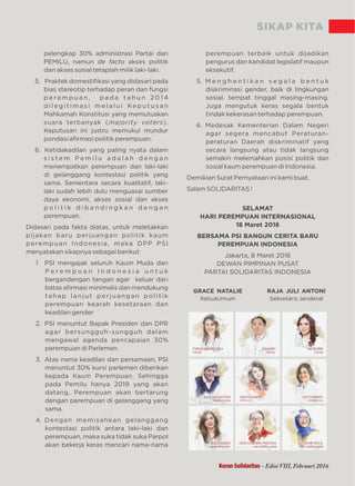 SIKAP KITA
pelengkap 30% administrasi Partai dan
PEMILU, namun akses politikde facto
dan akses sosial tetaplah milik laki-laki.
5. Praktek domestiﬁkasi yang didasari pada
bias stereotip terhadap peran dan fungsi
p e re m p u a n , p a d a t a h u n 2 0 1 4
d i l e g i t i m a s i m e l a l u i Ke p u t u s a n
Mahkamah Konstitusi yang memutuskan
suara terbanyak ( ).majority voters
Keputusan ini justru memukul mundur
pondasi aﬁrmasi politik perempuan.
6. Ketidakadilan yang paling nyata dalam
s i s t e m P e m i l u a d a l a h d e n g a n
menempatkan perempuan dan laki-laki
di gelanggang kontestasi politik yang
sama. Sementara secara kualitatif, laki-
laki sudah lebih dulu menguasai sumber
daya ekonomi, akses sosial dan akses
p o l i t i k d i b a n d i n g k a n d e n g a n
perempuan.
Didasari pada fakta diatas, untuk meletakkan
pijakan baru perjuangan politik kaum
perempuan Indonesia, maka DPP PSI
menyatakan sikapnya sebagai berikut:
1. PSI mengajak seluruh Kaum Muda dan
P e r e m p u a n I n d o n e s i a u n t u k
bergandengan tangan agar keluar dari
batas aﬁrmasi minimalis dan mendukung
tahap lanjut perjuangan politik
perempuan kearah kesetaraan dan
keadilan gender
2. PSI menuntut Bapak Presiden dan DPR
agar bersungguh-sungguh dalam
mengawal agenda pencapaian 30%
perempuan di Parlemen.
3. Atas nama keadilan dan persamaan, PSI
menuntut 30% kursi parlemen diberikan
kepada Kaum Perempuan. Sehingga
pada Pemilu hanya 2019 yang akan
datang, Perempuan akan bertarung
dengan perempuan di gelanggang yang
sama.
4. Dengan memisahkan gelanggang
kontestasi politik antara laki-laki dan
perempuan, maka suka tidak suka Parpol
akan bekerja keras mencari nama-nama
perempuan terbaik untuk dijadikan
pengurus dan kandidat legislatif maupun
eksekutif.
5. M e n g h e n t i k a n s e g a l a b e n t u k
diskriminasi gender, baik di lingkungan
sosial, tempat tinggal masing-masing.
Juga mengutuk keras segala bentuk
tindak kekerasan terhadap perempuan.
6. Medesak Kementerian Dalam Negeri
agar segera mencabut Peraturan-
peraturan Daerah diskriminatif yang
secara langsung atau tidak langsung
semakin melemahkan posisi politik dan
sosial kaum perempuan di Indonesia.
Demikian Surat Pernyataan ini kami buat.
Salam SOLIDARITAS !
SELAMAT
HARI PEREMPUAN INTERNASIONAL
18 Maret 2016
BERSAMA PSI BANGUN CERITA BARU
PEREMPUAN INDONESIA
Jakarta, 8 Maret 2016
DEWAN PIMPINAN PUSAT
PARTAI SOLIDARITAS INDONESIA
GRACE NATALIE RAJA JULI ANTONI
Sekretaris JenderalKetuaUmum
Koran Solidaritas - Edisi VIII, Februari 2016
 