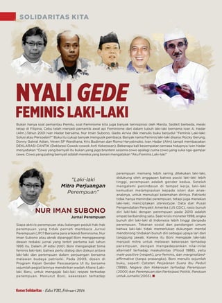SOLIDARITAS KITA
perempuan memang lebih sering dilakukan laki-laki,
didukung oleh anggapan bahwa posisi laki-laki lebih
tinggi, perempuan adalah gender kedua. Setelah
mengalami penindasan di tempat kerja, laki-laki
kemudian melampiaskan kepada isteri dan anak-
anaknya, untuk menutupi kelemahan dirinya. Patriarki
tidak hanya menindas perempuan, tetapi juga menekan
laki-laki, menciptakan . Data dari Pusatstereotype
Pengendalian Penyakit Amerika (US CDC), rasio bunuh
diri laki-laki dengan perempuan pada 2010 adalah
empat berbanding satu. Saat krisis moneter 1998, angka
bunuh diri laki-laki di Indonesia lebih tinggi daripada
perempuan. Tekanan sosial dan pandangan umum
bahwa laki-laki tidak memerlukan dukungan mental
mendorong tindakan bunuh diri sebagai upaya lari dari
tanggung jawab. Karena itu Boni mengajak laki-laki
menjadi mitra untuk melawan kekerasan terhadap
perempuan, dengan mengedepankan nilai-nilai
alternatif terhadap maskulinitas (Flood 1988), yaitu
male-positive marginalized-(respek), pro-feminis, dan
aﬃrmative (tanpa prasangka). Boni menulis sejumlah
buku, seperti Catatan Perjalanan Suara Ibu Peduli
(1999), Negara dan Kekerasan terhadap Perempuan
(2000) dan Perempuan dan Partisipasi Politik, Panduan
untuk Jurnalis (2003).
Siapa aktivis perempuan atau kalangan peduli hak-hak
perempuan yang tidak pernah membaca Jurnal
Perempuan (JP)? Bersama para srikandi feminisme, Nur
Iman Subono atau akrab dipanggil Boni menggawangi
dewan redaksi jurnal yang terbit pertama kali tahun
1995 itu. Dalam JP edisi 2001, Boni mengangkat tema
feminis laki-laki, bahwa perlu dialog dan diskusi antara
laki-laki dan perempuan dalam perjuangan bersama
melawan budaya patriarki. Pada 2009, dosen di
Program Kajian Gender Pascasarjana UI itu bersama
sejumlah pegiat lainnya mendirikan wadah Aliansi Laki-
laki Baru, untuk mengajak laki-laki respek terhadap
perempuan. Menurut Boni, kekerasan terhadap
Jurnal Perempuan
Bukan hanya soal pemantau Pemilu, soal Feminisme kita juga banyak terinspirasi oleh Manila. Sedikit berbeda, meski
tetap di Filipina, Cebu telah menjadi pemantik awal api Feminisme dari dalam tubuh laki-laki bernama Ivan A. Hadar
(Alm.).Tahun 2001 Ivan Hadar bersama, Nur Iman Subono, Gadis Arivia dkk menulis buku berjudul “Feminis Laki-laki:
Solusi atau Persoalan?” Buku itu cukup banyak mengusik pembaca. Banyak nama Feminis laki-laki disana: Rocky Gerung,
Donny Gahral Adian, Veven SP Wardhana, Kris Budiman dan Romo Haryatmoko. Ivan Hadar (Alm) tampil membacakan
DEKLARASI CANTIK (Deklarasi Cowok-cowok Anti Kekerasan). Beberapa kali kesempatan semasa hidupnya Ivan Hadar
menyatakan “Cowo yang bernyali itu bukan yang jago brantem sesama cowo apalagi cuma cowo yang suka nge-gampar
cewe. Cowo yang paling bernyali adalah mereka yang berani mengatakan “Aku Feminis Laki-laki”
“Laki-laki
Mitra Perjuangan
”Perempuan
NYALI GEDE
FEMINIS LAKI-LAKI
NUR IMAN SUBONO
Koran Solidaritas - Edisi VIII, Februari 2016
 