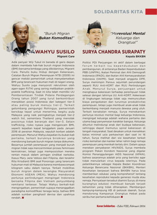SOLIDARITAS KITA
Migrant Care Kepala BKKBN
“Buruh Migran
”Bukan Komoditas!
“Merevolusi Mental
Keluarga dan
!”Orangtua
Adik penyair Wiji Tukul ini berada di garis depan
dalam membela hak-hak buruh migran Indonesia
(BMI) bersama lembaga yang dibidaninya, Migrant
Care. Penulis buku Hidup dengan Kekerasan,
Catatan Buruh Migran Perempuan NTB (2009) ini
gencar melobi pemerintah untuk menyelamatkan
BMI yang terancam hukuman mati di negeri orang.
Wahyu Susilo juga menyoroti rekrutmen oleh
agen-agen PJTKI yang sering melibatkan praktik-
praktik traﬃcking. Saat ini kita telah memiliki UU
Pemberantasan Tindak Pidana Perdagangan
Orang tahun 2007 yang turut berkontribusi
menaikkan posisi Indonesia dari kategori tier-3
atau paling buruk menuju tier-2. Terkait
gelombang pengungsi Rohingya, pemerintah
bersikap tepat untuk menerima, begitu pula
Malaysia yang naik peringkatnya menjadi tier-2
watch list, sementara Thailand yang menolak
posisinya tidak beranjak dari tier-3. Selain
traﬃcking, risiko nyawa juga mengancam BMI,
seperti kejadian kapal tenggelam pada Januari
2016 di perairan Malaysia, sepuluh korban adalah
perempuan. Menurut Wahyu kejadian itu bukan kali
pertama, terkait buruknya birokrasi yang
mendorong banyak buruh migran tanpa dokumen.
Besarnya jumlah perempuan yang menjadi buruh
migran tidak saja mencerminkan proses feminisasi
kemiskinan, tetapi juga memposisikan mereka
rentan masuk dalam jaringan sindikat narkoba.
Kasus Mary Jane Veloso dari Filipina, dan terakhir
Rita Krisdianti BMI asal Ponorogo yang terancam
hukuman mati di Malaysia karena membawa empat
kilogram sabu dalam tasnya. Terkait mobilitas
buruh migran dalam kerangka Masyarakat
Ekonomi ASEAN (MEA), Wahyu mendorong
perlunya perlindungan mengingat Indonesia
bersama Filipina dan Vietnam penyumbang
remitansi terbesar. Tetapi Wahyu berkali-kali
mengingatkan, pemerintah supaya menanggalkan
paradigma komodiﬁkasi tenaga kerja, bahwa BMI
adalah sumber penghasil devisa dan upahnya
rendah..
Politisi PDI Perjuangan ini aktif dalam berbagai
f o r u m t e r k a i t i s u k e p e n d u d u k a n d a n
pembangunan, di antaranya Badan Kependudukan
PBB (UNFPA), Ikatan Peminat dan Ahli Demograﬁ
Indonesia (IPADI), dan Ikatan Ahli Kemasyarakatan
Indonesia (IAKMI). Saat menjadi anggota DPR,
Surya memimpin Pansus sejumlah perundangan
seperti RUU Anti-KDRT dan RUU Perlindungan
Anak. Menurut Surya, perjuangan untuk
menghapus kekerasan terhadap perempuan tidak
selesai dengan lahirnya UU Anti-KDRT. Kekerasan
di lingkungan keluarga tidak saja memunculkan
biaya pengobatan dan turunnya produktivitas
perempuan, tetapi juga membuat anak-anak tidak
berkembang menjadi manusia dewasa yang utuh.
Terkait kenakalan remaja, Surya menekankan
perlunya revolusi mental bagi keluarga Indonesia,
mengingat keluarga adalah wahana pertama dan
utama bagi penyemaian karakter bangsa. Keluarga
dituntut melindungi anak dari budaya kekerasan,
sehingga dapat memutus spiral kekerasan di
tengah masyarakat. Saat desakan untuk menaikkan
batas minimal usia perkawinan dari saat ini 16
tahun, Surya melihat dari sisi kesehatan terkait
risiko kematian dan kanker leher rahim bagi remaja
perempuan yang menikah terlalu dini. Dalam upaya
menekan penyebaran HIV/AIDS, Surya membela
program Pekan Kondom Nasional yang digelar
Komisi Penanggulangan AIDS Nasional (KPAN),
bahwa sasarannya adalah pria yang berisiko agar
tidak menularkan virus kepada isterinya. Pada
pelantikannya sebagai Kepala Badan Koordinasi
Keluarga Berencana Nasional (BKKBN), Menteri
Kesehatan berpesan bahwa BKKBN harus bisa
memberikan edukasi yang komprehensif tentang
kesehatan reproduksi kepada generasi muda atau
remaja. Pernyataan tersebut diamini Surya, di mana
kurangnya edukasi membuat banyak terjadi
kehamilan yang tidak diharapkan. Membangun
kampung-kampung KB di pelosok daerah, Surya
mendorong Kampanye Orangtua Hebat pada
seribu hari pertama kehidupan.
WAHYU SUSILO SURYA CHANDRA SURAPATY
Koran Solidaritas - Edisi VIII, Februari 2016
 