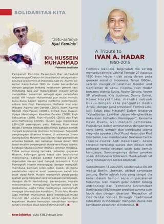 SOLIDARITAS KITA
Fahmina Institute
“Satu-satunya
Kyai Feminis”
Pengasuh Pondok Pesantren Dar al-Tauhid
Arjawinangun Cirebon ini bisa disebut sebagai satu-
satunya kyai feminis di Indonesia saat ini. Alumni Al-
Azhar Kairo tahun 1983 ini mulai bersentuhan
dengan gagasan tentang kesetaraan gender saat
mendiang Gus Dur melancarkan inisiatif untuk
menjadikan pesantren sebagai agen perubahan
sosial. KH Husein Muhammad pun mulai menulis
buku-buku kajian agama bertema perempuan,
antara lain Fiqh Perempuan, Reﬂeksi Kiai atas
Wacana Agama dan Gender (2001), Islam Agama
Ramah Perempuan (2005), Ijtihad Kyai Husein,
Upaya Membangun Keadilan Gender (2011), Fiqh
Seksualitas (2011), Fiqh HIV/AIDS (2010) dan Fiqh
Anti-Traﬃciking (2009). Husein juga mendirikan
LSM-LSM perempuan, yaitu Rahima, Puan Amal
Hayati, Fahmina Institute dan Alimat, bahkan pernah
menjadi komisioner Komnas Perempuan. Sejumlah
penghargaan diterima Husein, di antaranya “Hero
Acting to End Modern-Day Slavery” dari pemerintah
Amerika Serikat, dan namanya masuk dalam 500
tokoh muslim berpengaruh dunia versi Royal Islamic
Strategic Studies Center (RISSC), Amman Yordania.
Tidak semua orang terbuka terhadap gagasan
Husein, kalangan garis keras dan tradisional
menentang, bahkan kantor Fahmina pernah
digeruduk massa saat hangat pro-kontra RUU
Pornograﬁ. Husein menanggapi dengan mengajak
membuka kembali kitab-kitab klasik, di mana
perdebatan seputar aurat perempuan sudah ada
sejak abad ke-9. Husein mengkritik perda-perda
syariah yang menyasar cara berpakaian perempuan,
dengan dalih melindungi perempuan. Husein
mencemaskan menguatnya konservatisme dan
radikalisme, serta tidak berdayanya pemerintah
menjaga toleransi dan konstitusi. Di sisi lain, Husein
juga melihat munculnya para intelektual muda
muslim dan upaya dialog antar-agama dan
keyakinan. Husein kemudian mendirikan kampus
sendiri, Institute Studi Islam Fahmina (ISIF).
KH. HUSSEIN
MUHAMMAD
Feminis laki-laki, begitulah dia sering
menyebut dirinya. Lahir di Ternate, 27 Agustus
1950 Ivan Hadar tidak asing dalam peta
gerakan sosial di Indonesia. Tahun 1990an,
setelah mengikuti pelatihan Gender and
Gentleman di Cebu, Filipina. Ivan Hadar
bersama Wahyu Susilo, Rocky Gerung, Veven
SP Wardhana, Kris Budiman, Donny Gahral,
R o m o H a r ya t m o ko, m e n u l i s s e b u a h
buku—dengan kata pengantar Gadis
Arivia—dengan judul provokatif, Feminis Laki-
laki: Solusi atau Masalah? Dalam lokakarya
“Keterlibatan Laki-laki dalam Menghentikan
Kekerasan terhadap Perempuan”, bersama
Kevin Evans, Ivan menjadi pembicara.
Puncaknya, dalam seminar besar dengan tema
yang sama, dengan dua pembicara utama
(keynote speaker), Prof Fuad Hasan dan Prof
Emil Salim, Ivan membacakan Deklarasi Cantik
(Cowok-cowok Anti Kekerasan). Acara
tersebut terbilang sukses dan diliput oleh
pelbagai media sebagai salah satu bentuk
kampanye. Sumbangannya dalam gerakan
sosial di Indonesia tidak kecil. Musik adalah hal
yang dipelajarinya secara otodidak.
Sabtu malam, 13 Juni 2015, sekitar pukul 00.00
waktu Berlin, Jerman, akibat serangan
jantung. Berlin adalah kota yang sangat dia
kenal dalam hampir separuh perjalanan
hidupnya. Ivan meraih gelar doktor bidang
antropologi dari Technische Universitaet
Berlin pada 1992 dengan predikat summa cum
laude dan dengan disertasi “Reception of
Occidental Values through Traditional
Education in Indonesia” mengenai dunia dan
kehidupan pesantren di Indonesia.
A Tribute to
1950-2015
IVAN A. HADAR
Koran Solidaritas - Edisi VIII, Februari 2016
 