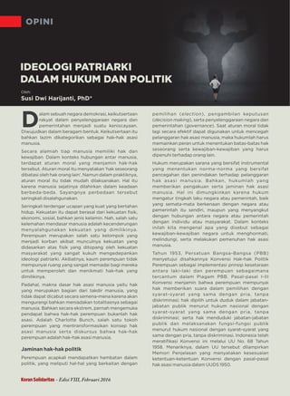 OPINI
Koran Solidaritas - Edisi VIII, Februari 2016
Oleh:
Susi Dwi Harijanti, PhD*
D
alam sebuah negara demokrasi, keikutsertaan
rakyat dalam penyelenggaraan negara dan
pemerintahan menjadi suatu keniscayaan.
Diwujudkan dalam beragam bentuk. Keikutsertaan itu
bahkan lazim dikategorikan sebagai hak-hak asasi
manusia.
Secara alamiah tiap manusia memiliki hak dan
kewajiban. Dalam konteks hubungan antar manusia,
terdapat aturan moral yang menjamin hak-hak
tersebut. Aturan moral itu menyatakan 'hak seseorang
dibatasi oleh hak orang lain'. Namun dalam praktiknya,
aturan moral itu tidak mudah dilaksanakan. Hal itu
karena manusia sejatinya dilahirkan dalam keadaan
berbeda-beda. Sayangnya perbedaan tersebut
seringkali disalahgunakan.
Seringkali terdengar ucapan yang kuat yang bertahan
hidup. Kekuatan itu dapat berasal dari kekuatan ﬁsik,
ekonomi, sosial, bahkan jenis kelamin. Nah, salah satu
kelemahan mendasar manusia adalah kecenderungan
menyalahgunakan kekuatan yang dimilikinya.
Perempuan merupakan salah satu kelompok yang
menjadi korban akibat munculnya kekuatan yang
didasarkan atas ﬁsik yang ditopang oleh kekuatan
masyarakat yang sangat kukuh mengedepankan
ideologi patriarki. Akibatnya, kaum perempuan tidak
mempunyai ruang yang sangat memadai bagi mereka
untuk memperoleh dan menikmati hak-hak yang
dimilikinya.
Padahal, makna dasar hak asasi manusia yaitu hak
yang merupakan bagian dari takdir manusia, yang
tidak dapat dicabut secara semena-mena karena akan
mengurangi bahkan meniadakan totalitasnya sebagai
manusia. Bahkan secara ekstrem, pernah mengemuka
pendapat bahwa hak-hak perempuan bukanlah hak
asasi. Adalah Charlotte Bunch, salah satu tokoh
perempuan yang mentransformasikan konsep hak
asasi manusia serta diskursus bahwa hak-hak
perempuan adalah hak-hak asasi manusia.
Jaminan hak-hak politik
Perempuan acapkali mendapatkan hambatan dalam
politik, yang meliputi hal-hal yang berkaitan dengan
pemilihan ( ), pengambilan keputusanelection
( ), serta penyelenggaraan negara dandecision making
pemerintahan ( ).governance Saat aturan moral tidak
lagi secara efektif dapat digunakan untuk mencegah
pelanggaran hak asasi manusia, maka hukumlah harus
memainkan peran untuk menentukan batas-batas hak
seseorang serta kewajiban-kewajiban yang harus
dipenuhi terhadap orang lain.
Hukum merupakan sarana yang bersifat instrumental
yang menentukan norma-norma yang bersifat
pencegahan dan penindakan terhadap pelanggaran
hak asasi manusia. Bahkan, hukumlah yang
memberikan pengakuan serta jaminan hak asasi
manusia. Hal ini dimungkinkan karena hukum
mengatur tingkah laku negara atau pemerintah, baik
yang semata-mata berkenaan dengan negara atau
pemerintah itu sendiri, maupun yang menyangkut
dengan hubungan antara negara atau pemerintah
dengan individu atau masyarakat. Dalam konteks
inilah kita mengenal apa yang disebut sebagai
kewajiban-kewajiban negara untuk menghormati,
melindungi serta melakukan pemenuhan hak asasi,
manusia.
Tahun 1953, P B Bersatuan angsa- angsa (PBB)
menyetujui disahkannya Konvensi Hak-hak Politik
Perempuan sebagai implementasi prinsip kesetaraan
antara laki dan perempuan sebagaimana-laki
tercantum dalam Piagam PBB. Pasal-pasal I-III
Konvensi menjamin bahwa perempuan mempunyai
hak memberikan suara dalam pemilihan dengan
syarat-syarat yang sama dengan pria, tanpa
diskriminasi; hak dipilih untuk duduk dalam jabatan-
jabatan publik menurut hukum nasional dengan
syarat-syarat yang sama dengan pria, tanpa
diskriminasi; serta hak menduduki jabatan-jabatan
publik dan melaksanakan fungsi-fungsi publik
menurut hukum nasional dengan syarat-syarat yang
sama dengan pria, tanpa diskriminasi. Indonesia telah
meratiﬁkasi Konvensi ini melalui UU No. 68 Tahun
1958. Menariknya, dalam UU tersebut dilampirkan
Memori Penjelasan yang menyatakan kesesuaian
ketentuan-ketentuan Konvensi dengan pasal-pasal
hak asasi manusia dalam UUDS 1950.
IDEOLOGI PATRIARKI
DALAM HUKUM DAN POLITIK
 