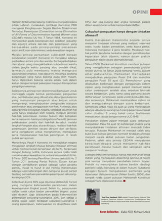 OPINI
Koran Solidaritas - Edisi VIII, Februari 2016
Hampir 30 tahun berselang, Indonesia menjadi negara
pihak setelah melakukan ratiﬁkasi Konvensi PBB
mengenai Penghapusan Segala Bentuk Diskriminasi
Terhadap Perempuan (Convention on the Elimination
of All Forms of Discrimimation Against Women atau
CEDAW) melalui UU No. 7 Tahun 1984. Konvensi ini
menekankan pada kesetaraan dan keadilan (equality
dan ) antara laki-laki dan perempuan yangequity
berdasarkan pada prinsip-prinsip persamaan
substantif; non-diskriminasi; serta kewajiban negara.
Melalui prinsip persamaan substantif dengan
pendekatan korektif, Konvensi ini mengakui adanya
perbedaan antara pria dan wanita. Berbagai kebijakan
dan aturan yang mengakibatkan subordinasi wanita
dalam jangka waktu panjang atau pendek dikaji,
termasuk pula membantu wanita mengatasi
subordinasi tersebut. Atas dasar ini, misalnya, seorang
perempuan yang harus bekerja pada shift malam,
harus dipastikan bekerja secara aman, baik dalam
kaitan dengan tempat pekerjaan maupun transportasi
yang digunakannya.
Selanjutnya, prinsip non-diskriminasi bertujuan untuk
mencegah segala bentuk pembedaan, pengucilan
atau pembatasan yang dibuat atas dasar jenis kelamin
yang mempunyai pengaruh atau tujuan untuk
mengurangi, menghapuskan pengakuan ataupun
penikmatan atau penggunaan hak-hak. Akhirnya, atas
dasar prinsip kewajiban negara, terdapat sejumlah hal
yang harus dilakukan oleh negara, meliputi jaminan
hak-hak perempuan melalui hukum dan kebijakan
serta menjamin hasilnya ( ); jaminanobligation of result
pelaksanaan praktis dari hak-hak tersebut melalui
langkah-langkah atau aturan khusus; realisasi hak-hak
perempuan; jaminan secara dan ;de-jure de-facto
serta pengaturan untuk menghormati, memajukan
serta melaksanakan hak-hak perempuan di ranah
publik serta privat.
Menariknya, Pasal 4 Konvensi ini mewajibkan negara
melakukan langkah khusus berupa tindakan aﬁrmasi
untuk mempercepat persamaan . Berkenaande-facto
dengan bidang politik, Indonesia secara nyata telah
melaksanakan kewajiban ini, antara lain melalui UU No.
8 Tahun 2012 tentang Pemilihan Umum serta UU No. 2
Tahun 2011 tentang Partai Politik. Dalam kaitan
dengan pendaftaran parpol sebagai calon peserta
pemilu, Pasal 15 huruf UU Pemilu menentukand
adanya surat keterangan dari pengurus pusat parpol
tentang penyertaan perwakilan perempuan sekurang-
kurangnya 30% .
Ketentuan kuota 30% juga dijumpai dalam UU Parpol
yang mengatur keterwakilan perempuan dalam
kepengurusan tingkat pusat. Selain itu, penyusunan
daftar bakal calon badan perwakilan tingkat pusat
dan daerah juga didasarkan pada keterwakilan
perempuan sekurang-kurangnya 30%, dan setiap 3
orang bakal calon terdapat sekurang-kurangnya 1
orang perempuan. Keterwakilan ini diveriﬁkasi oleh
KPU, dan jika kurang dari angka tersebut, parpol
diberi kesempatan untuk memperbaiki daftar.
Cukupkah penguatan hanya dengan tindakan
aﬁrmasi?
Kuota merupakan mekanisme popular untuk
menjamin tindakan aﬁrmasi yang meliputi reserved
seats, kuota badan perwakilan, serta kuota partai.
Indonesia menganut 2 jenis terakhir. Meskipun hak-
hak politik, terutama berkaitan dengan pemilihan dan
kepartaian telah dijamin, namun dalam praktik
penguatan tidak secara otomatis terjadi.
Tahun 2008, Mahkamah Konstitusi membuat putusan
yang mengabulkan sebagian permohonan judicial
review UU No. 10 Tahun 2008 tentang Pemilu. Dalam
amar putusannya, Mahkamah menyatakan
mengabulkan pengujian Pasal 214 dan menolak
pengujian Pasal 55 ayat (2). Permohonan yang
dikabulkan berkenaan dengan penggunaan sistem
zipper yang mengharuskan parpol memuat nama
calon perempuan setelah atau sebelum laki-laki
secara bergantian, yaitu nama caleg pertama dalam
daftar adalah perempuan, pada urutan kedua laki-laki,
dan seterusnya. Mahkamah membatalkan sistem ini
dan mengubahnya dengan suara terbanyak.
Sementara untuk Pasal 55 ayat (2) yang menetapkan
adanya sekurang-kurangnya 1 orang perempuan bakal
calon disetiap 3 orang bakal calon, Mahkamah
menyatakan sesuai dengan norma UUD 1945.
Perubahan sistem menjadi suara terbanyakzipper
menjadikan Pasal 55 ayat (2) kehilangan makna yang
menyebabkan tindakan aﬁrmasi menjadi tidak
tercapai. Putusan Mahkamah ini menjadi salah satu
bukti kuat bahwa jaminan normatif tindakan aﬁrmasi
menjadi sia-sia akibat putusan badan pengadilan.
Padahal, salah satu prinsip CEDAW menyatakan
kewajiban negara untuk menjamin hak-hak
perempuan melalui hukum dan kebijakan serta
menjamin hasilnya.
Diantara 9 Hakim Konstitusi hanya Hakim Maria Farida
Indrati yang mengajukan , 8 hakimdissenting opinion
pria lainnya menyetujui perubahan sistem zipper.
Praktik itu menunjukkan bahwa bentuk ideologi
patriarki selalu berulang di dalam hukum. Substansi
kategori hukum mengabaikan perhatian yang
diperlukan oleh perempuan (Niken Savitri, 2006), dan
tampak nyata dalam putusan Mahkamah Konstitusi
sebagaimana dijelaskan di atas.
*Susi Dwi Harijanti, PhD adalah Dosen Senior Hukum Tata
Negara Fakultas Hukum Universitas Padjadjaran dan
Direktur Eksekutif Paguyuban Hak Asasi Manusia FH Unpad,
Bandung
 