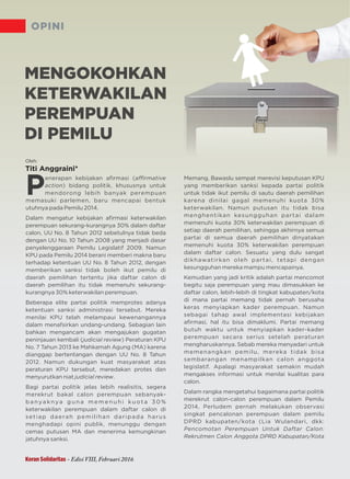 OPINI
P
enerapan kebijakan aﬁrmasi (aﬃrmative
action) bidang politik, khususnya untuk
mendorong lebih banyak perempuan
memasuki parlemen, baru mencapai bentuk
utuhnya pada Pemilu 2014.
Dalam mengatur kebijakan aﬁrmasi keterwakilan
perempuan sekurang-kurangnya 30% dalam daftar
calon, UU No. 8 Tahun 2012 sebetulnya tidak beda
dengan UU No. 10 Tahun 2008 yang menjadi dasar
penyelenggaraan Pemilu 2009. NamunLegislatif
KPU berani memberi makna barupada Pemilu 2014
terhadap ketentuan UU No. 8 Tahun 2012, dengan
memberikan sanksi tidak boleh ikut pemilu di
daerah pemilihan tertentu jika daftar calon di
daerah pemilihan itu tidak memenuhi sekurang-
kurangnya 30% keterwakilan perempuan.
Beberapa elite partai politik adanyamemprotes
ketentuan sanksi administrasi tersebut. Mereka
menilai KPU telah melampaui kewenangannya
dalam menafsirkan undang-undang. Sebagian lain
bahkan mengancam akan mengajukan gugatan
peninjauan kembali ( ) P KPUjudicial review eraturan
No. 7 Tahun 2013 ke Mahkamah Agung karena(MA)
dianggap bertentangan dengan UU No. 8 Tahun
2012. Namun dukungan kuat masyarakat atas
peraturan KPU tersebut, meredakan protes dan
menyurutkan niat .judicial review
Bagi partai politik jelas lebih realisitis, segera
merekrut bakal calon perempuan sebanyak-
b a nya k nya g u n a m e m e n u h i k u o t a 3 0 %
keterwakilan perempuan dalam daftar calon di
setiap daerah pemilihan daripada harus
menghadapi opini publik, menunggu dengan
cemas putusan MA dan menerima kemungkinan
jatuhnya sanksi.
Memang, Bawaslu sempat merevisi putusan KPUke
yang memberikan sanksi kepada partai politik
untuk tidak ikut pemilu di sautu daerah pemilihan
karena dinilai gagal memenuhi kuota 30%
keterwakilan. Namun putusan itu tidak bisa
menghentikan kesungguhan partai dalam
memenuhi kuota 30% keterwakilan perempuan di
setiap daerah pemilihan, sehingga akhirnya semua
partai di semua daerah pemilihan dinyatakan
memenuhi kuota 30% keterwakilan perempuan
dalam daftar calon. Sesuatu yang dulu sangat
dikhawatirkan oleh partai, tetapi dengan
kesungguhan mereka mampu mencapainya.
Kemudian yang jadi kritik adalah partai mencomot
begitu saja perempuan yang mau dimasukkan ke
daftar calon, lebih-lebih di tingkat kabupaten/kota
di mana partai memang tidak pernah berusaha
keras menyiapkan kader perempuan. Namun
sebagai tahap awal implementasi kebijakan
aﬁrmasi, hal itu bisa dimaklumi. Partai memang
butuh waktu untuk menyiapkan kader-kader
perempuan secara serius setelah peraturan
mengharuskannya. Sebab mereka menyadari untuk
memenangkan pemilu, mereka tidak bisa
sembarangan menampilkan calon anggota
legislatif. Apalagi masyarakat semakin mudah
mengakses informasi untuk menilai kualitas para
calon.
Dalam rangka mengetahui bagaimana partai politik
merekrut calon-calon perempuan dalam Pemilu
2014, Perludem melakukan observasipernah
singkat pencalonan perempuan dalam pemilu
DPRD kabupaten/kota (Lia Wulandari, dkk:
Pencomotan Perempuan Untuk Daftar Calon:
Rekrutmen Calon Anggota DPRD Kabupatan/Kota
Oleh:
Titi Anggraini*
MENGOKOHKAN
KETERWAKILAN
PEREMPUAN
DI PEMILU
Koran Solidaritas - Edisi VIII, Februari 2016
 