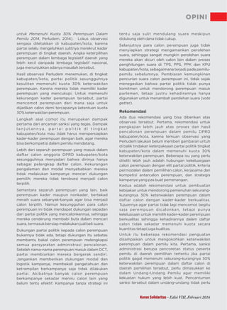 OPINI
untuk Memenuhi Kuota 30% Perempuan Dalam
Pemilu 2014, Perludem, 2014). Lokus observasi
sengaja diletakkan di kabupaten/kota, karena
partai selalu mengeluhkan sulitnya merekrut kader
perempuan di tingkat daerah. Angka keterpilihan
perempuan dalam lembaga legislatif daerah yang
lebih kecil daripada lembaga legislatif nasional,
juga menunjukkan adanya masalah tersebut.
Hasil observasi , di tingkatPerludem menemukan
kabupaten/kota, partai politik sesungguhnya
kesulitan memenuhi kuota 30% keterwakilan
perempuan. arena mereka tidak memiliki kaderK
perempuan yang mencukupi. Untuk memenuhi
kekurangan kader perempuan tersebut, partai
mencomot perempuan dari mana saja untuk
dijadikan calon demi tercapainya ketentuan kuota
30% keterwakilan perempuan.
Langkah asal comot itu merupakan dampak
pertama dari ancaman sanksi yang tegas. Dampak
l a n j u t a n n y a , p a r t a i p o l i t i k d i t i n g k a t
kabupaten/kota mau tidak harus mempersiapkan
kader-kader perempuan dengan baik, agar mereka
bisa berkompetisi dalam pemilu mendatang.
Lebih dari separuh perempuan yang masuk dalam
daftar calon anggota DPRD kabupaten/kota
sesungguhnya menyadari bahwa dirinya hanya
sebagai pelengkap daftar calon. Kekurangan
pengalaman dan modal menyebabkan mereka
tidak melakukan kampanye mencari dukungan
pemilih; mereka tidak terobsesi menjadi calon
terpilih.
Sementara separuh perempuan yang lain, baik
perempuan kader maupun nonkader, bertekad
meraih suara sebanyak-banyak agar bisa menjadi
calon terpilih. Namun kesungguhan para calon
perempuan ini tidak mendapat dukungan sepadan
dari partai politik yang mencalonkannya, sehingga
mereka cenderung membabi buta dalam mencari
suara, termasuk bersiap melakukan jual beli suara.
Dukungan partai politik kepada calon perempuan
bukannya tidak ada, tetapi dukungan itu sebatas
membantu bakal calon perempuan melengkapai
semua persyaratan administrasi pencalonan.
Setelah nama-nama perempuan masuk dalam DCT,
partai membiarkan mereka bergerak sendiri.
Jangankan memberikan dukungan modal dan
logistik kampanye, membekali pengetahuan dan
ketrampilan berkampanye saja tidak dilakukan
partai. Akibatnya banyak calon perempuan
berkampanye sekadar meniru calon lain yang
belum tentu efektif. Kampanye tanpa strategi ini
tentu saja sulit mendulang suara meskipun
didukung oleh dana tidak cukup.
Selanjutnya para calon perempuan juga tidak
menyiapkan strategi mengamankan perolehan
suara, sehingga sangat mungkin perolehan suara
mereka akan dicuri oleh calon lain dalam proses
penghitungan suara di TPS, PPS, PPK dan KPU
kabupaten/kota, sebagaimana terjadi pada pemilu-
pemilu sebelumnya. Pembiaran kemungkinan
pencurian suara calon perempuan ini, tidak sejak
menegaskan bahwa partai politik tidak punya
komitmen untuk mendorong perempuan masuk
parlemen, tetapi justru kehadirannya hanya
digunakan untuk menambah perolehan suara (vote
getter).
Rekomendasi
Ada dua rekomendasi yang bisa diberikan atas
observasi tersebut Pertama,. rekomendasi untuk
pengkajian lebih jauh atas proses dan hasil
pencalonan perempuan dalam pemilu DPRD
kabupaten/kota, karena temuan observasi yang
Perludem lakukan belum memberi gambaran untuh
di balik tindakan keterpaksaan partai politik tingkat
kabupaten/kota dalam memenuhi kuota 30%
keterwakilan perempuan. Beberapa isu yang perlu
diteliti lebih jauh adalah hubungan kekeluargaan
calon perempuan dengan elit partai politik, kriteria
permodalan dalam pemilihan calon, kerjasama dan
kompetisi antarcalon perempuan, dan strategis
kampanye yang pas buat pemenangan.
Kedua adalah rekomendasi untuk pembuatan
kebijakan untuk mendorong pemenuhan sekurang-
kurangnya 30% keterwakilan perempuan dalam
daftar calon dengan kader-kader berkualitas.
Tujuannya agar partai tidak lagi mencomot begitu
saja perempuan dicalonkan, tetapi punya
keleluasaan untuk memilih kader-kader perempuan
berkualitas sehingga kehadirannya dalam daftar
calon tidak sekadar memenuhi kuota secara
kuantitas tetapi juga kualitas.
Untuk itu beberapa rekomendasi penguatan
disampaikan untuk mengokohkan keterwakilan
perempuan dalam pemilu kita. Pertama, sanksi
administrasi berupa pencoretan status peserta
pemilu di daerah pemilihan tertentu jika partai
politik gagal memenuhi sekurang-kurangnya 30%
keterwakilan perempuan didalam daftar calon
daerah pemilihan tersebut, perlu dimasukkan ke
dalam Undang-Undang Pemilu agar memiliki
kekuatan hukum yang lebih kuat. Pencantuman
sanksi tersebut dalam undang-undang tidak perlu
Koran Solidaritas - Edisi VIII, Februari 2016
 