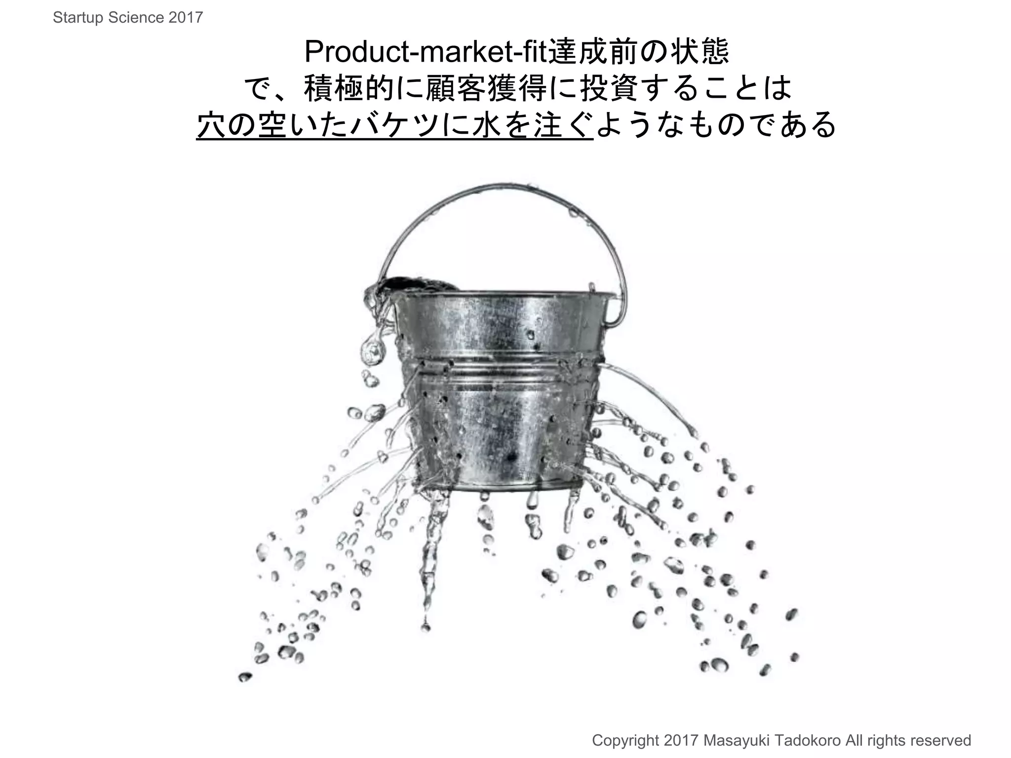 Product-market-fit達成前の状態
で、積極的に顧客獲得に投資することは
穴の空いたバケツに水を注ぐようなものである
Copyright 2017 Masayuki Tadokoro All rights reserved
Startup Science 2017
 