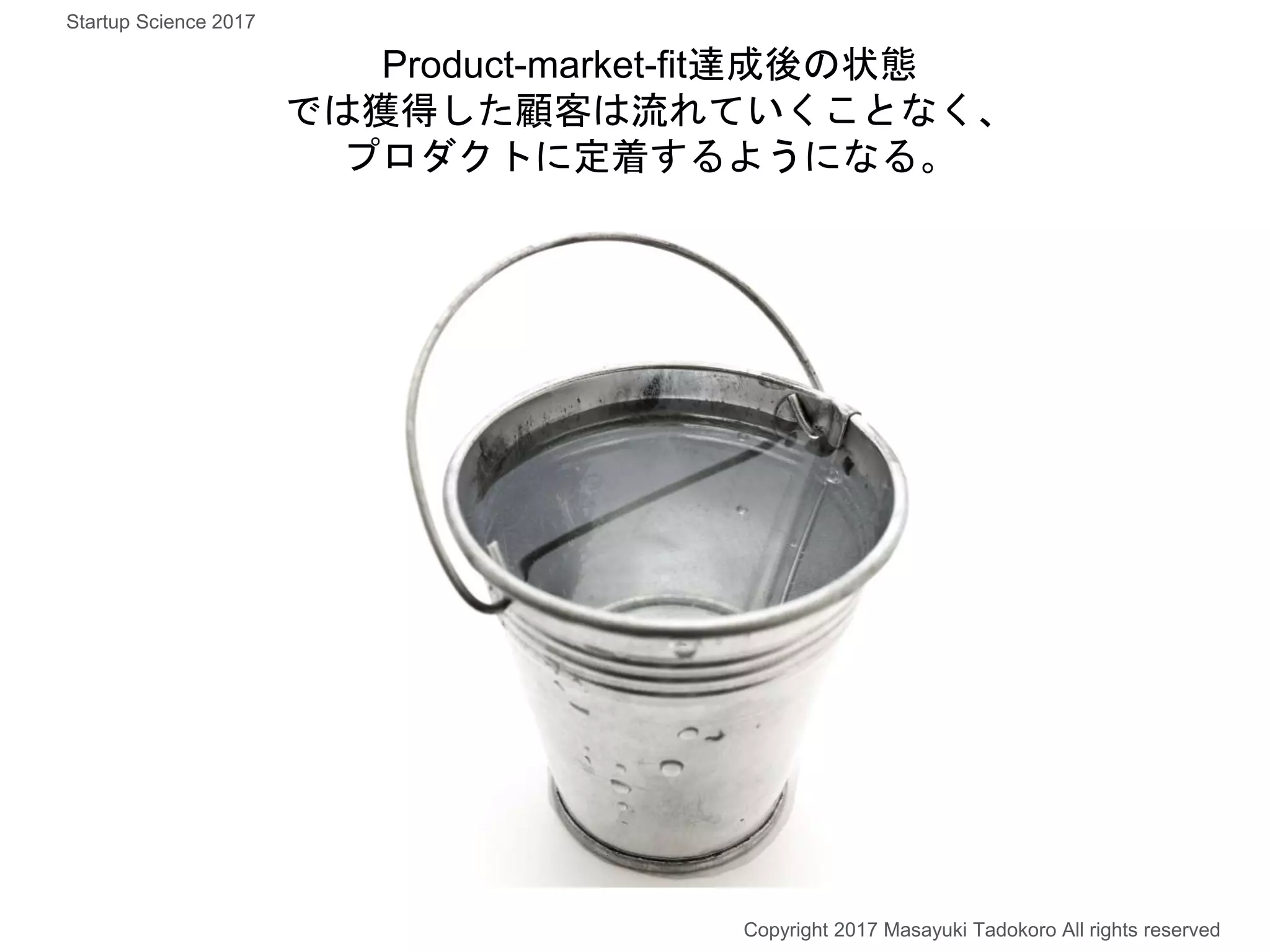 Product-market-fit達成後の状態
では獲得した顧客は流れていくことなく、
プロダクトに定着するようになる。
Copyright 2017 Masayuki Tadokoro All rights reserved
Startup Science 2017
 