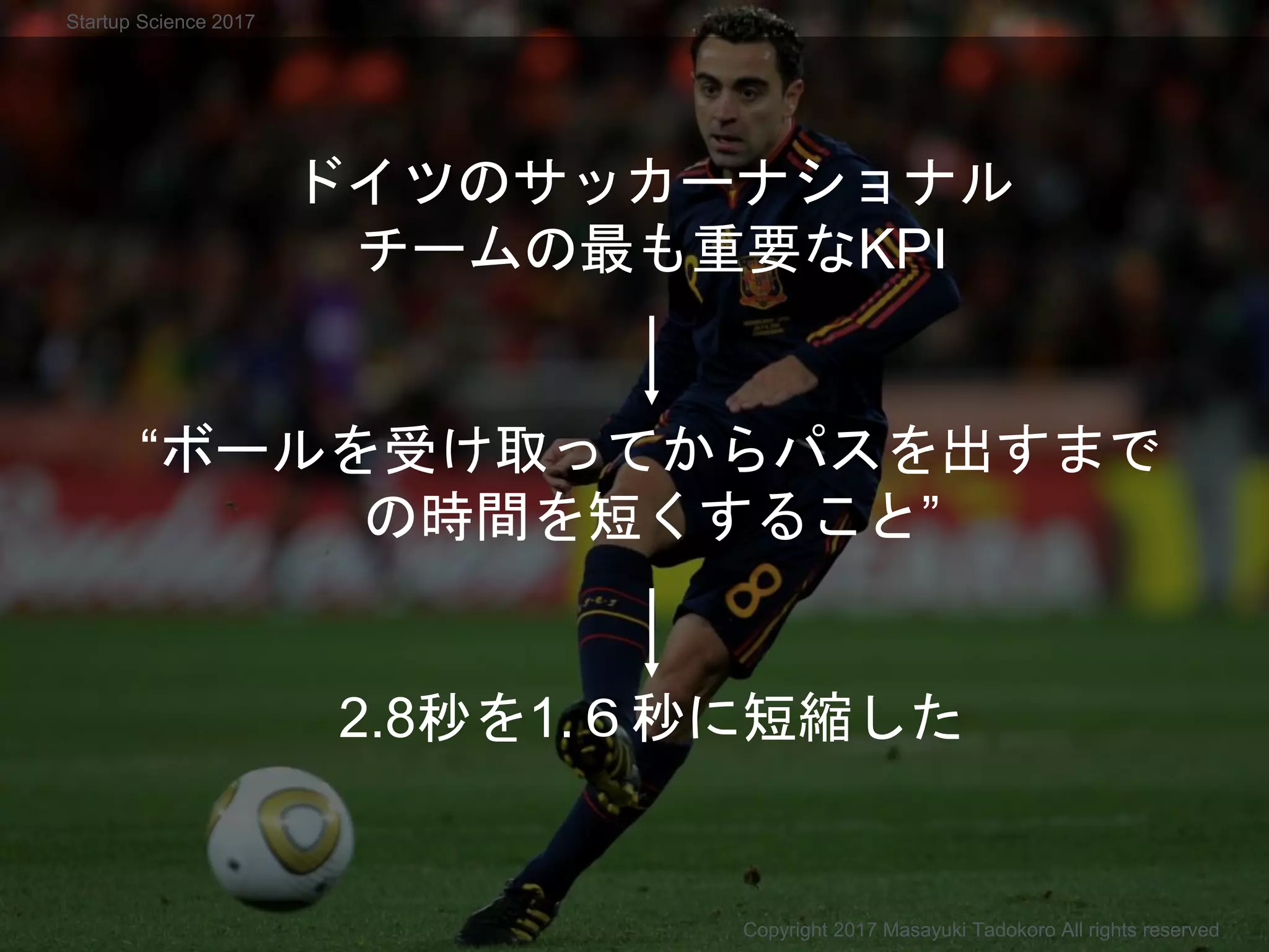 ドイツのサッカーナショナル
チームの最も重要なKPI
“ボールを受け取ってからパスを出すまで
の時間を短くすること”
2.8秒を1.６秒に短縮した
Copyright 2017 Masayuki Tadokoro All rights reserved
Startup Science 2017
 