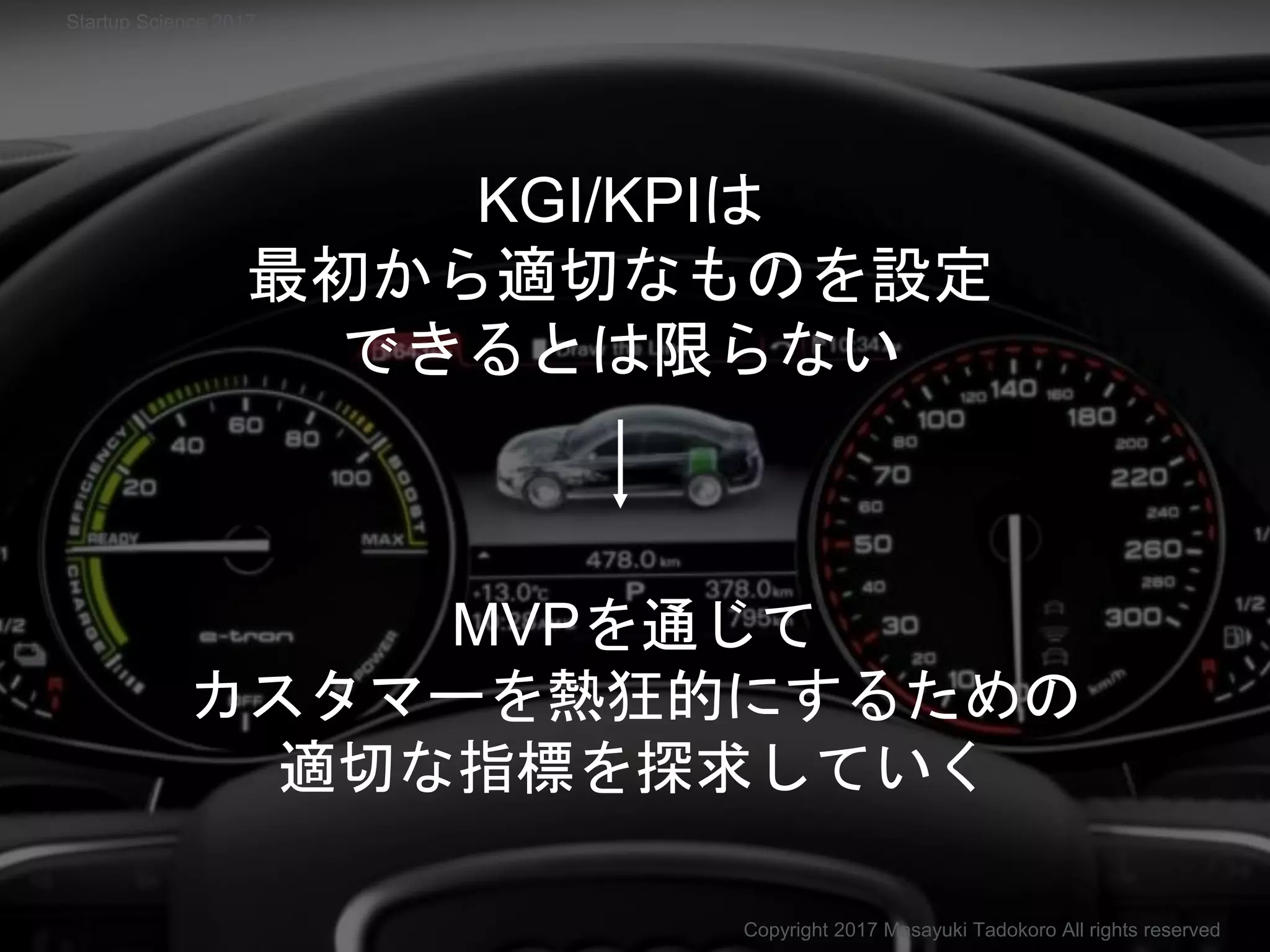 MVPを通じて
カスタマーを熱狂的にするための
適切な指標を探求していく
KGI/KPIは
最初から適切なものを設定
できるとは限らない
Copyright 2017 Masayuki Tadokoro All rights reserved
Startup Science 2017
 