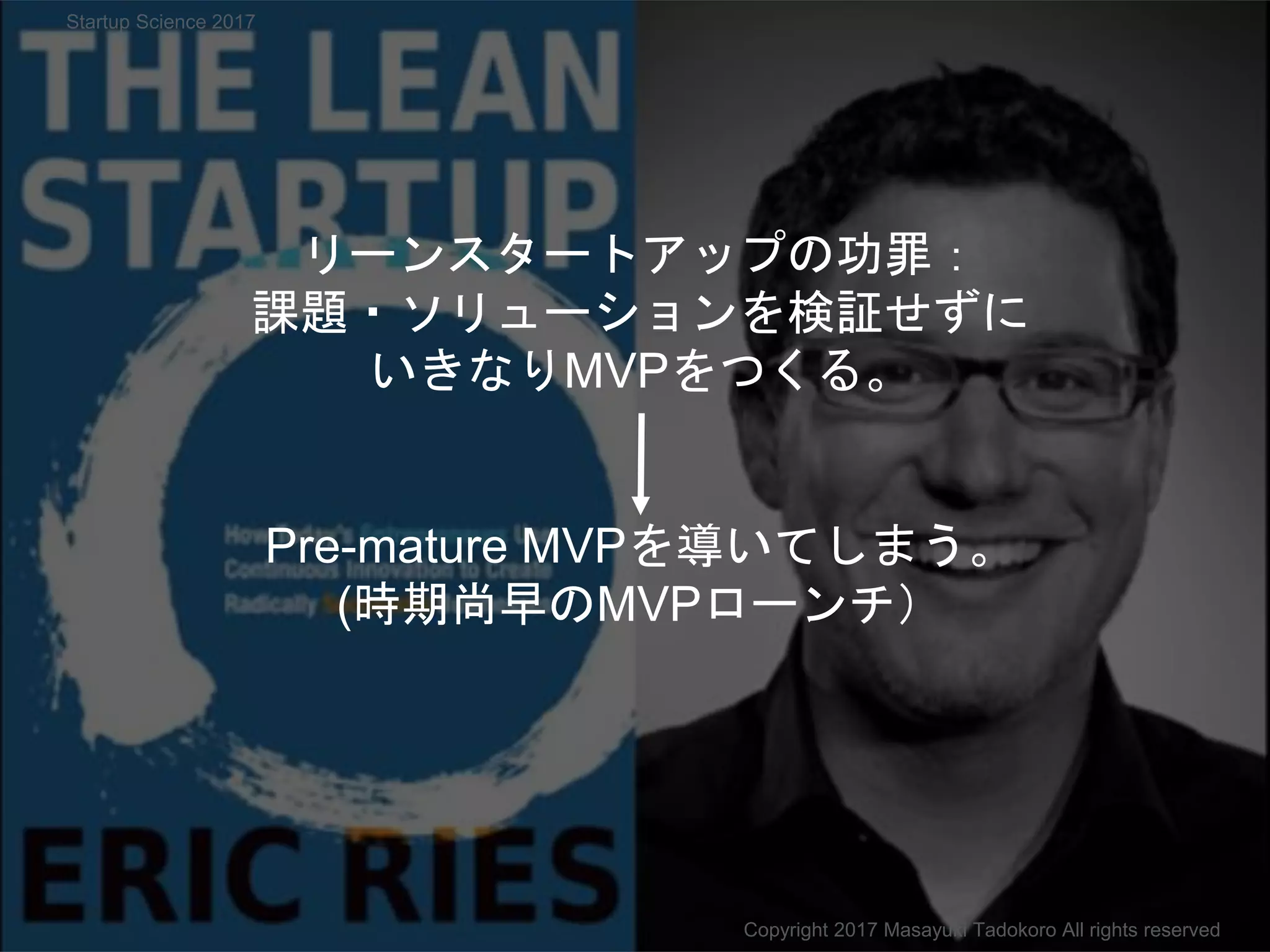 リーンスタートアップの功罪：
課題・ソリューションを検証せずに
いきなりMVPをつくる。
Pre-mature MVPを導いてしまう。
(時期尚早のMVPローンチ）
Copyright 2017 Masayuki Tadokoro All rights reserved
Startup Science 2017
 