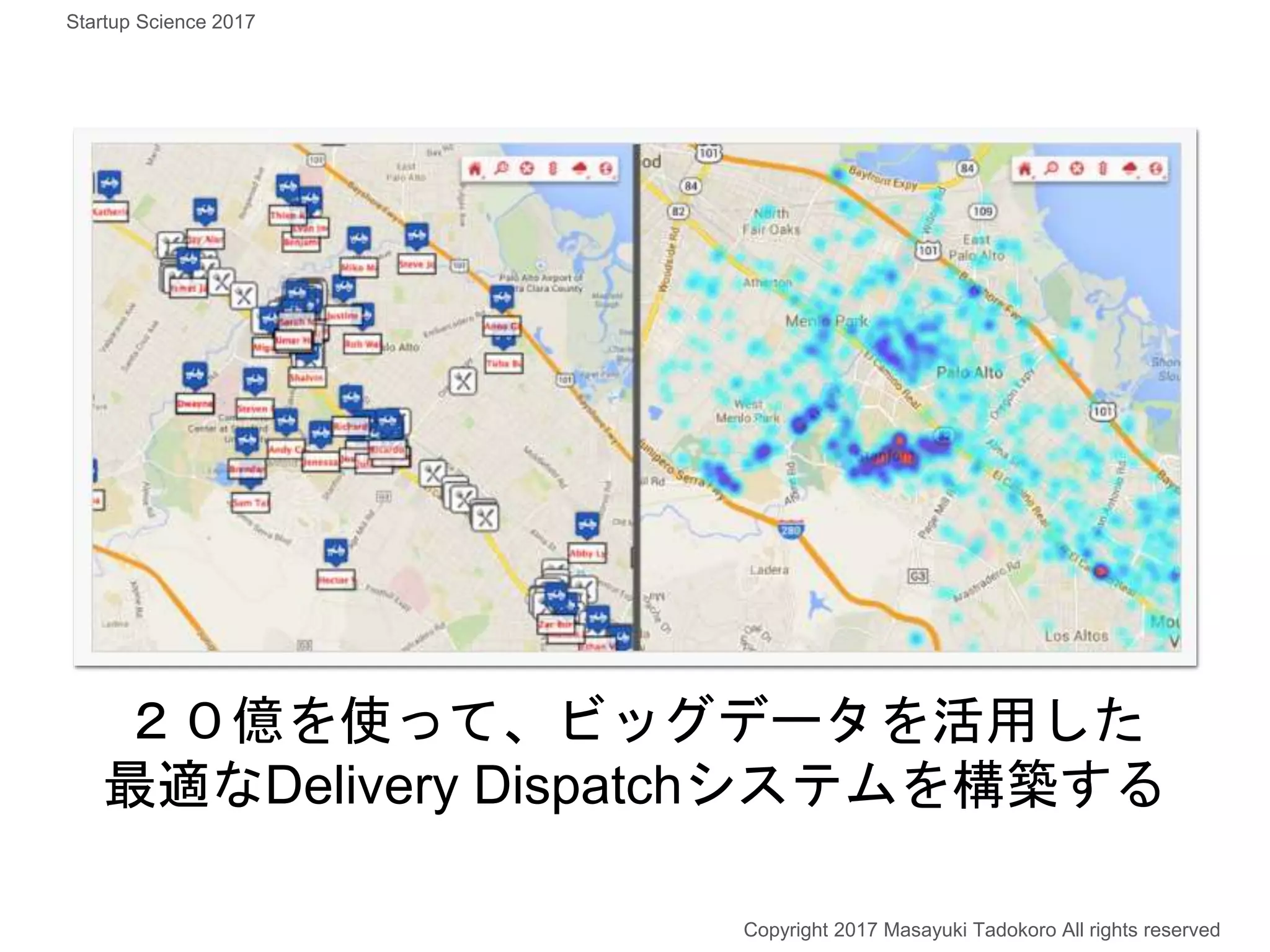 ２０億を使って、ビッグデータを活用した
最適なDelivery Dispatchシステムを構築する
Copyright 2017 Masayuki Tadokoro All rights reserved
Startup Science 2017
 