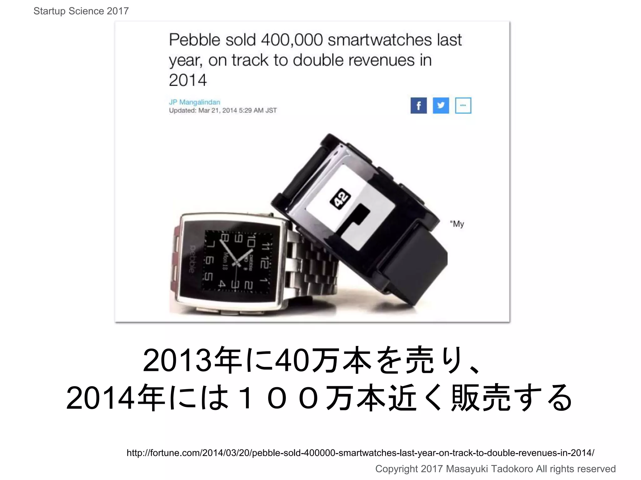 2013年に40万本を売り、
2014年には１００万本近く販売する
Copyright 2017 Masayuki Tadokoro All rights reserved
http://fortune.com/2014/03/20/pebble-sold-400000-smartwatches-last-year-on-track-to-double-revenues-in-2014/
Startup Science 2017
 