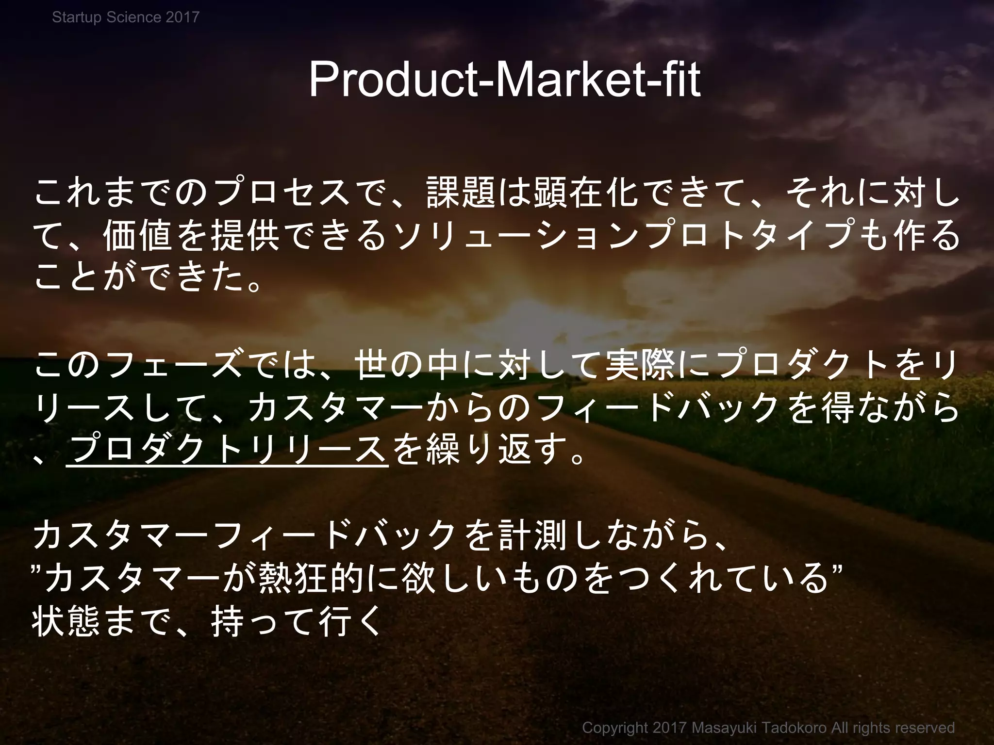 これまでのプロセスで、課題は顕在化できて、それに対し
て、価値を提供できるソリューションプロトタイプも作る
ことができた。
このフェーズでは、世の中に対して実際にプロダクトをリ
リースして、カスタマーからのフィードバックを得ながら
、プロダクトリリースを繰り返す。
カスタマーフィードバックを計測しながら、
”カスタマーが熱狂的に欲しいものをつくれている”
状態まで、持って行く
Product-Market-fit
Copyright 2017 Masayuki Tadokoro All rights reserved
Startup Science 2017
 