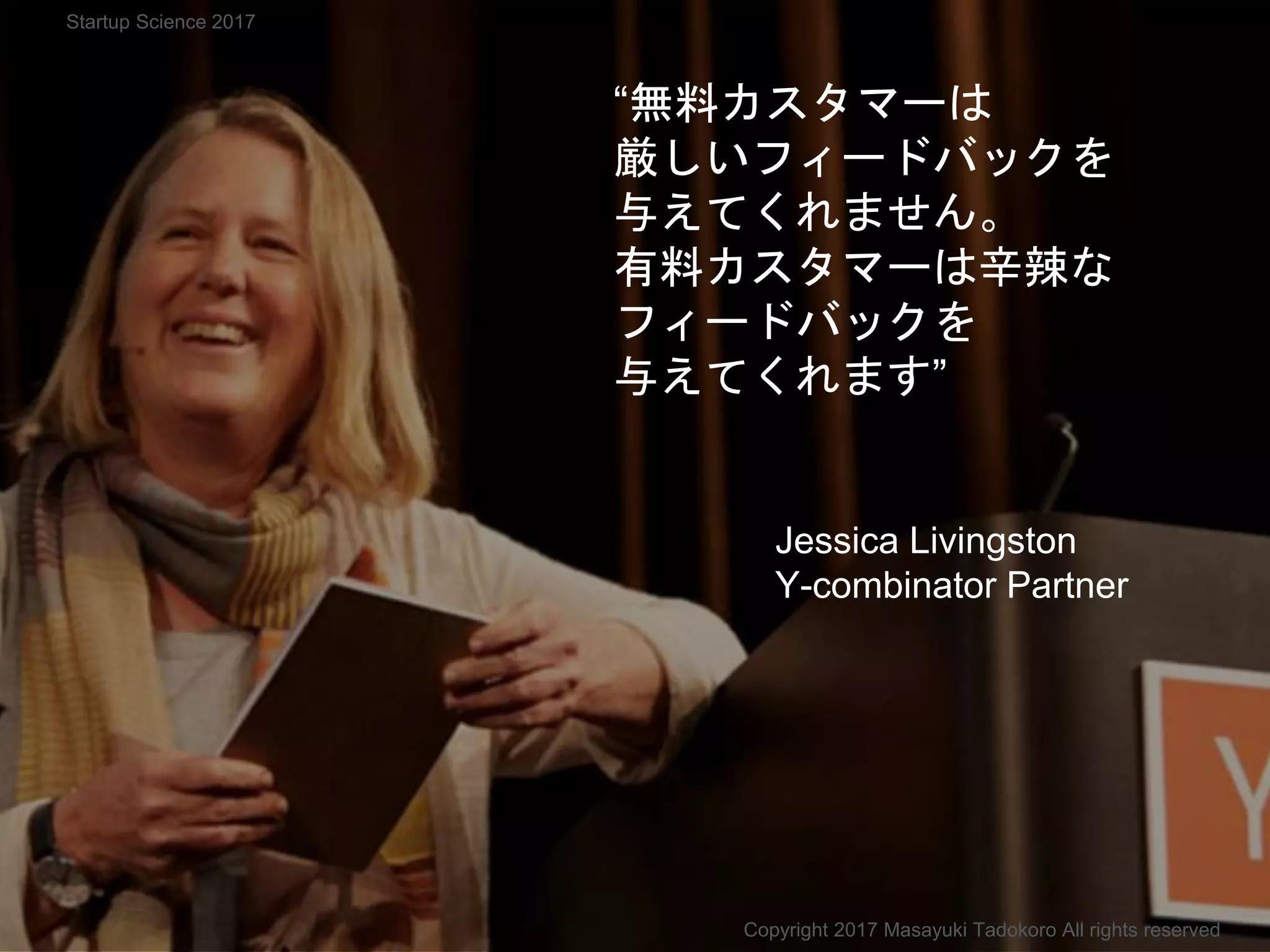 “無料カスタマーは
厳しいフィードバックを
与えてくれません。
有料カスタマーは辛辣な
フィードバックを
与えてくれます”
Jessica Livingston
Y-combinator Partner
Copyright 2017 Masayuki Tadokoro All rights reserved
Startup Science 2017
 