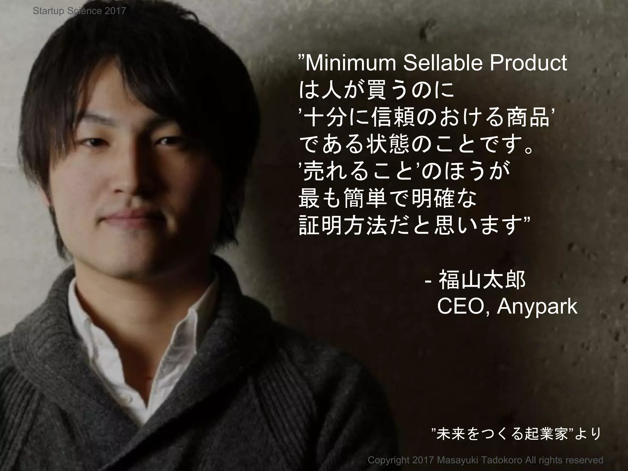 ”Minimum Sellable Product
は人が買うのに
’十分に信頼のおける商品’
である状態のことです。
’売れること’のほうが
最も簡単で明確な
証明方法だと思います”
- 福山太郎
CEO, Anypark
Copyright 2017 Masayuki Tadokoro All rights reserved
”未来をつくる起業家”より
Startup Science 2017
 