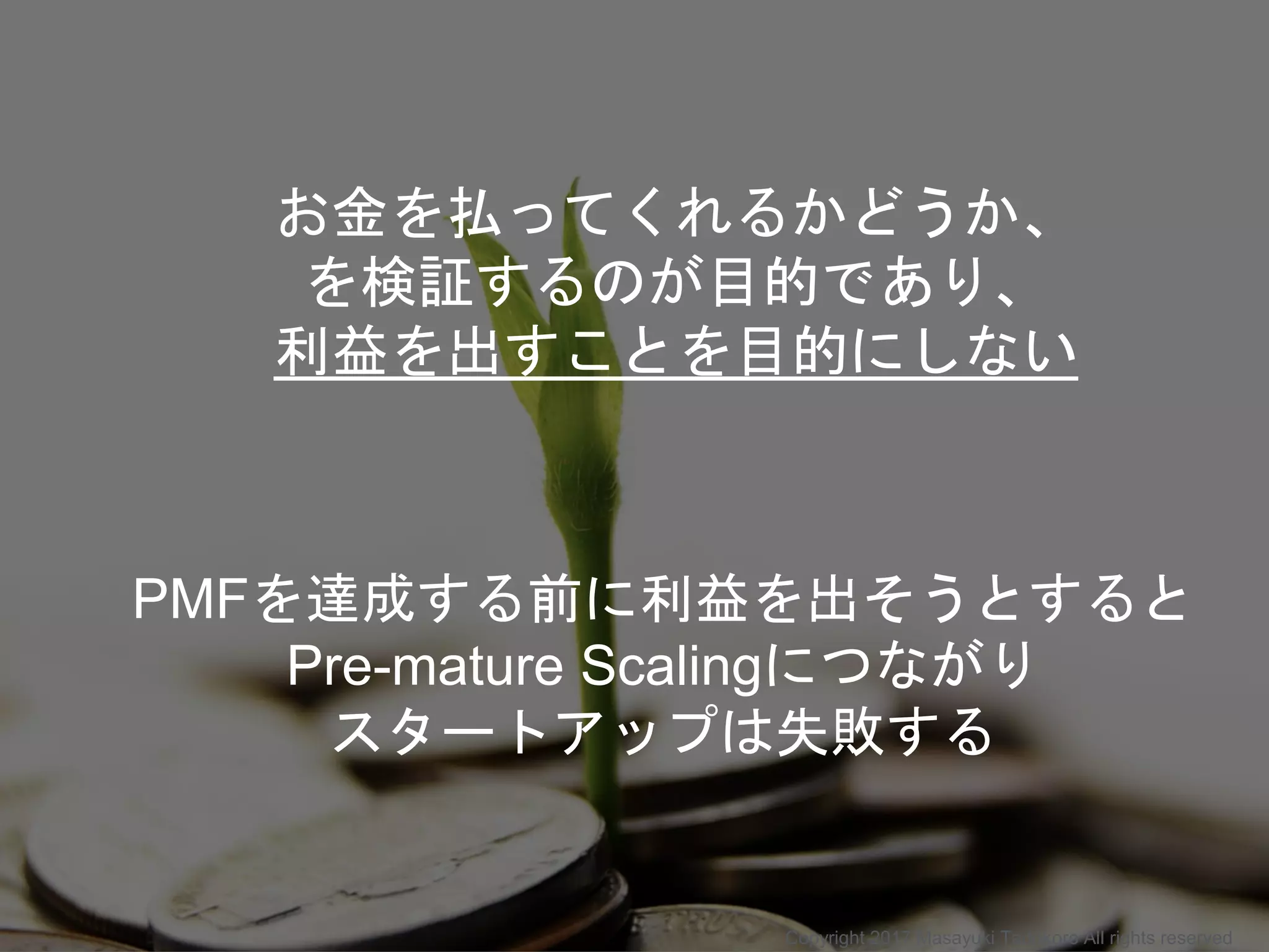 お金を払ってくれるかどうか、
を検証するのが目的であり、
利益を出すことを目的にしない
PMFを達成する前に利益を出そうとすると
Pre-mature Scalingにつながり
スタートアップは失敗する
Copyright 2017 Masayuki Tadokoro All rights reserved
 