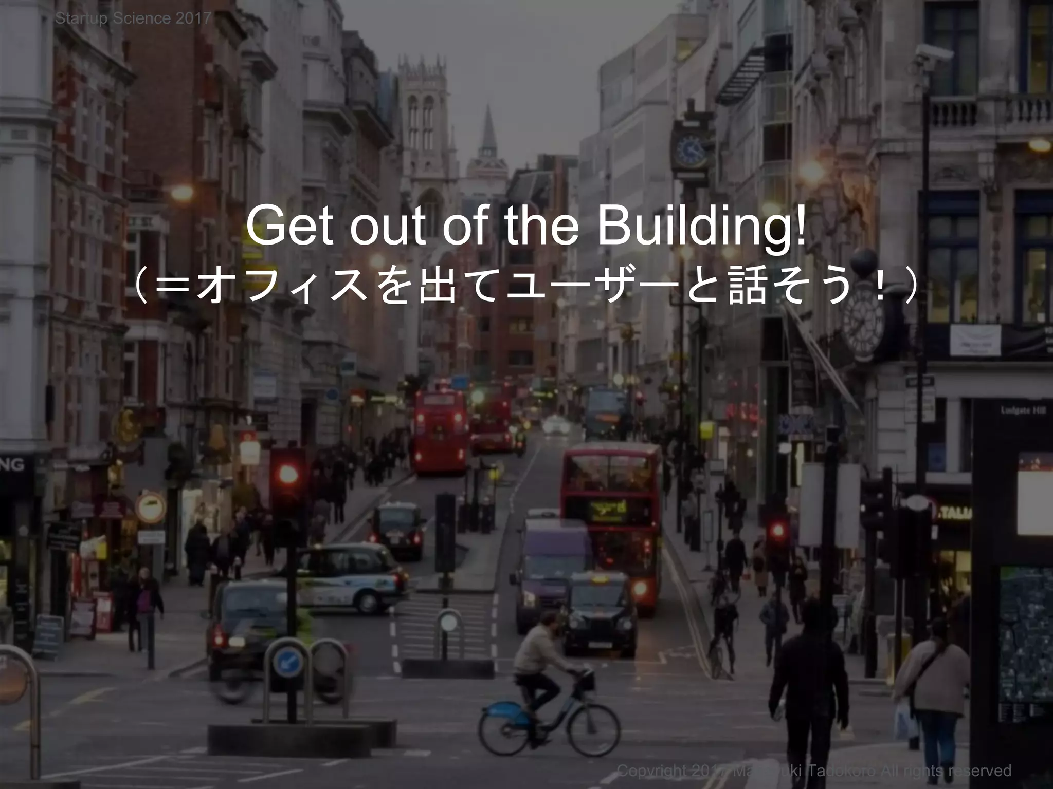 Get out of the Building!
（＝オフィスを出てユーザーと話そう！）
Copyright 2017 Masayuki Tadokoro All rights reserved
Startup Science 2017
 