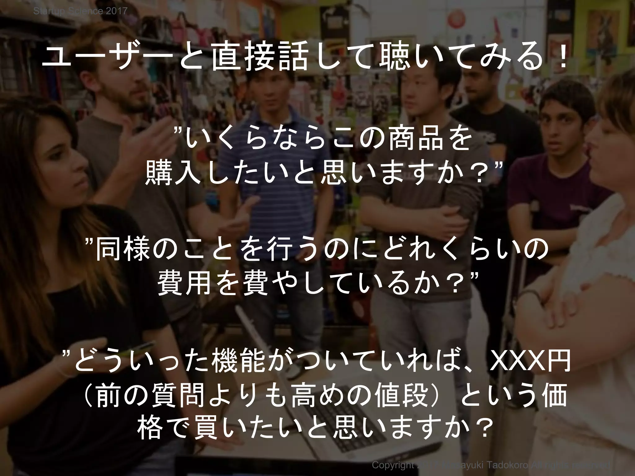 ”いくらならこの商品を
購入したいと思いますか？”
Copyright 2017 Masayuki Tadokoro All rights reserved
Startup Science 2017
”どういった機能がついていれば、XXX円
（前の質問よりも高めの値段）という価
格で買いたいと思いますか？
”同様のことを行うのにどれくらいの
費用を費やしているか？”
ユーザーと直接話して聴いてみる！
 