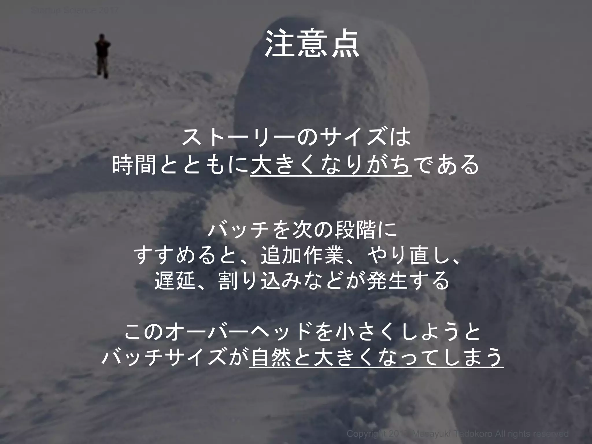 ストーリーのサイズは
時間とともに大きくなりがちである
バッチを次の段階に
すすめると、追加作業、やり直し、
遅延、割り込みなどが発生する
このオーバーヘッドを小さくしようと
バッチサイズが自然と大きくなってしまう
Copyright 2017 Masayuki Tadokoro All rights reserved
注意点
Startup Science 2017
 