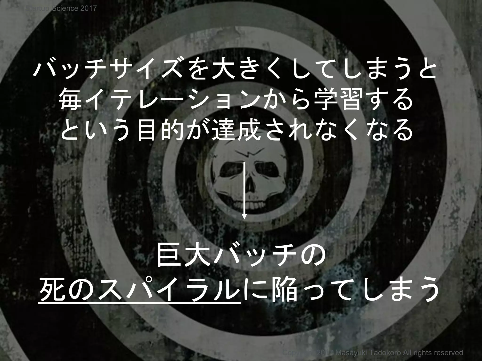 巨大バッチの
死のスパイラルに陥ってしまう
バッチサイズを大きくしてしまうと
毎イテレーションから学習する
という目的が達成されなくなる
Copyright 2017 Masayuki Tadokoro All rights reserved
Startup Science 2017
 