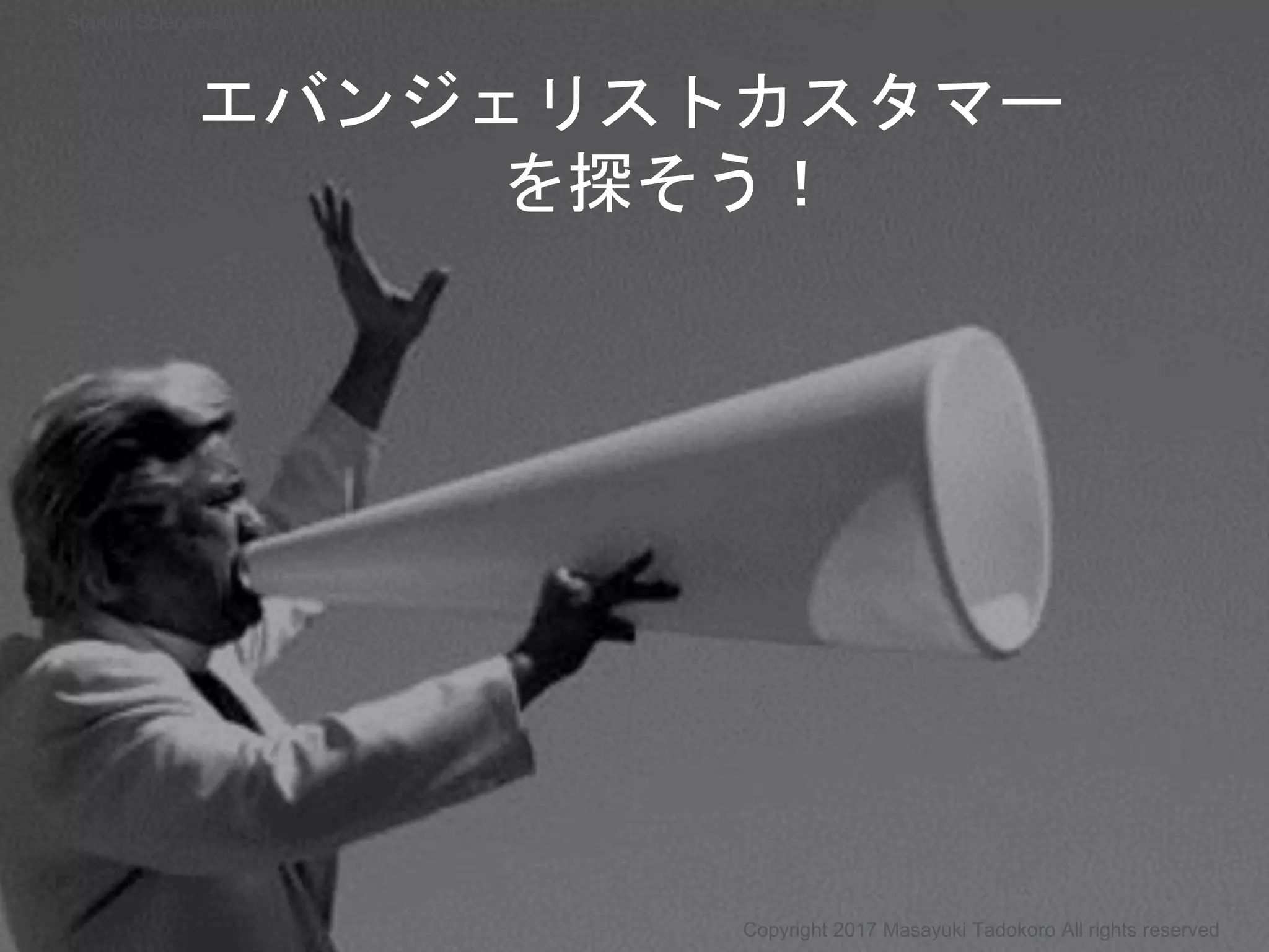 エバンジェリストカスタマー
を探そう！
Copyright 2017 Masayuki Tadokoro All rights reserved
Startup Science 2017
 