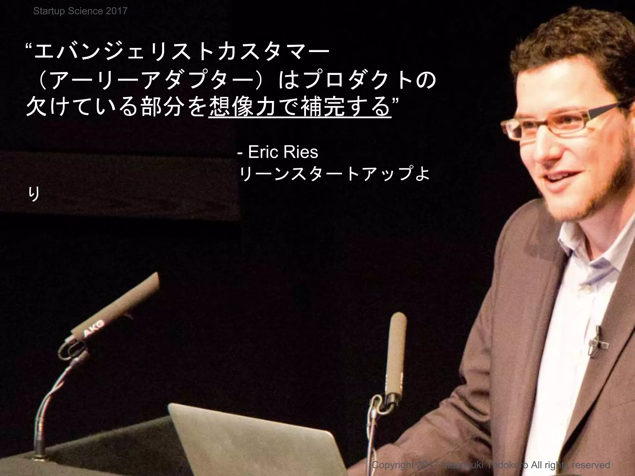 “エバンジェリストカスタマー
（アーリーアダプター）はプロダクトの
欠けている部分を想像力で補完する”
- Eric Ries
リーンスタートアップよ
り
Copyright 2017 Masayuki Tadokoro All rights reserved
Startup Science 2017
 