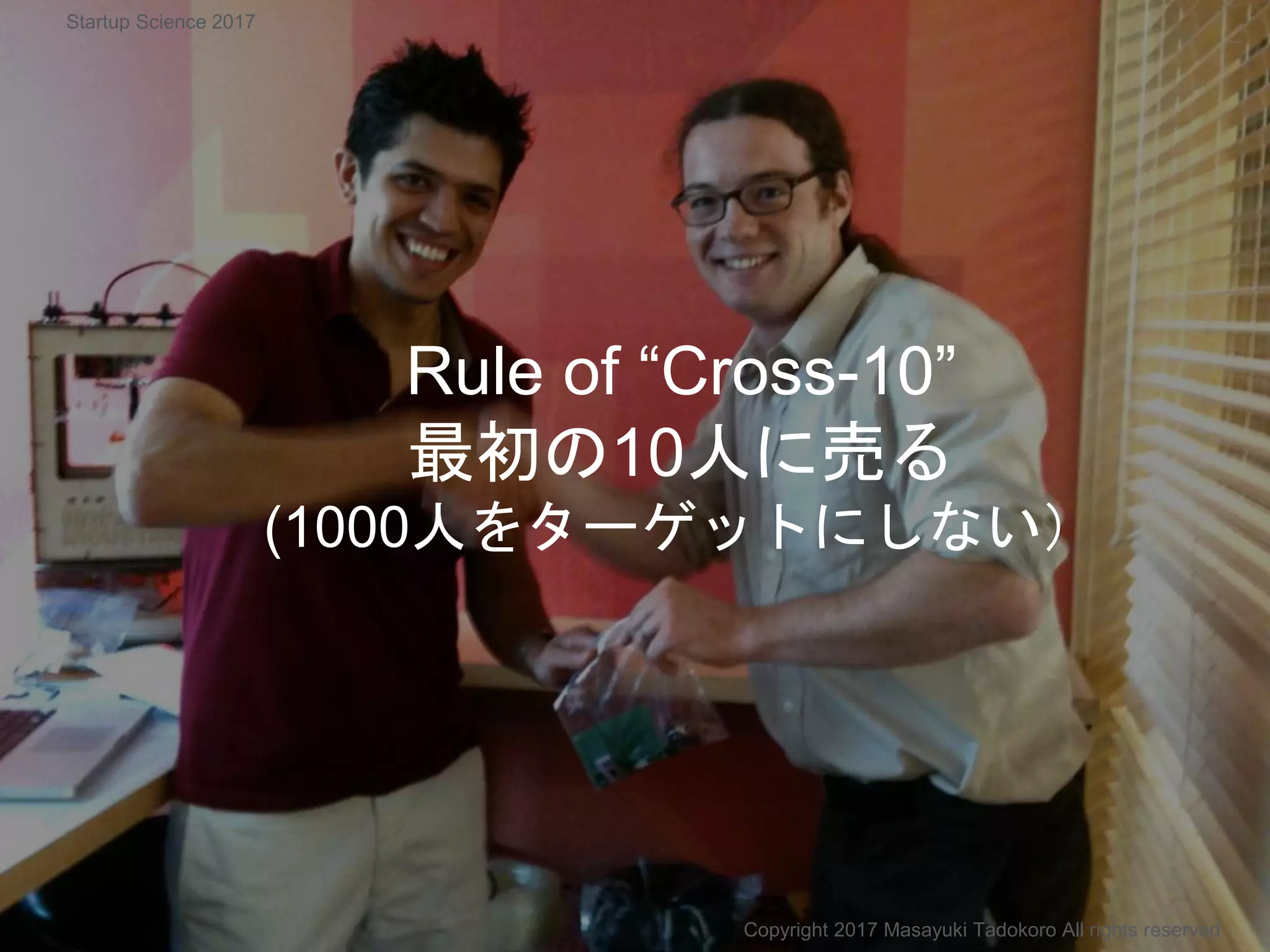 Rule of “Cross-10”
最初の10人に売る
(1000人をターゲットにしない）
Copyright 2017 Masayuki Tadokoro All rights reserved
Startup Science 2017
 