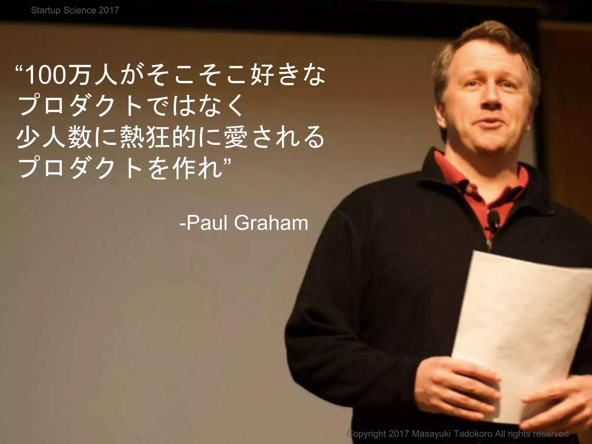 “100万人がそこそこ好きな
プロダクトではなく
少人数に熱狂的に愛される
プロダクトを作れ”
-Paul Graham
Copyright 2017 Masayuki Tadokoro All rights reserved
Startup Science 2017
 