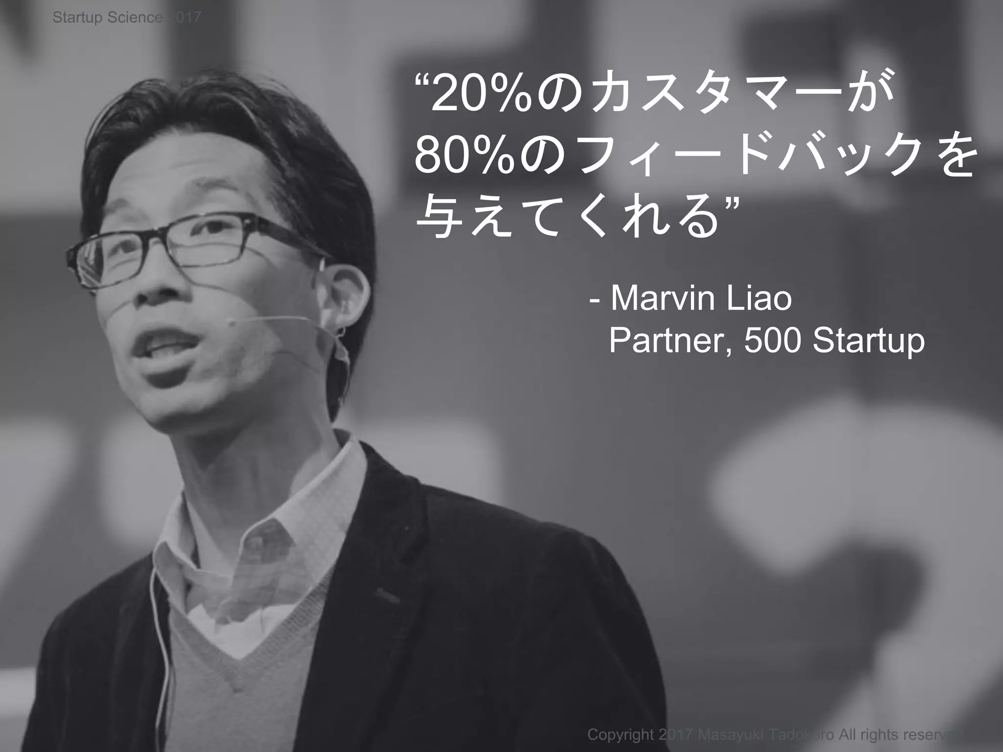 “20%のカスタマーが
80%のフィードバックを
与えてくれる”
- Marvin Liao
Partner, 500 Startup
Copyright 2017 Masayuki Tadokoro All rights reserved
Startup Science 2017
 