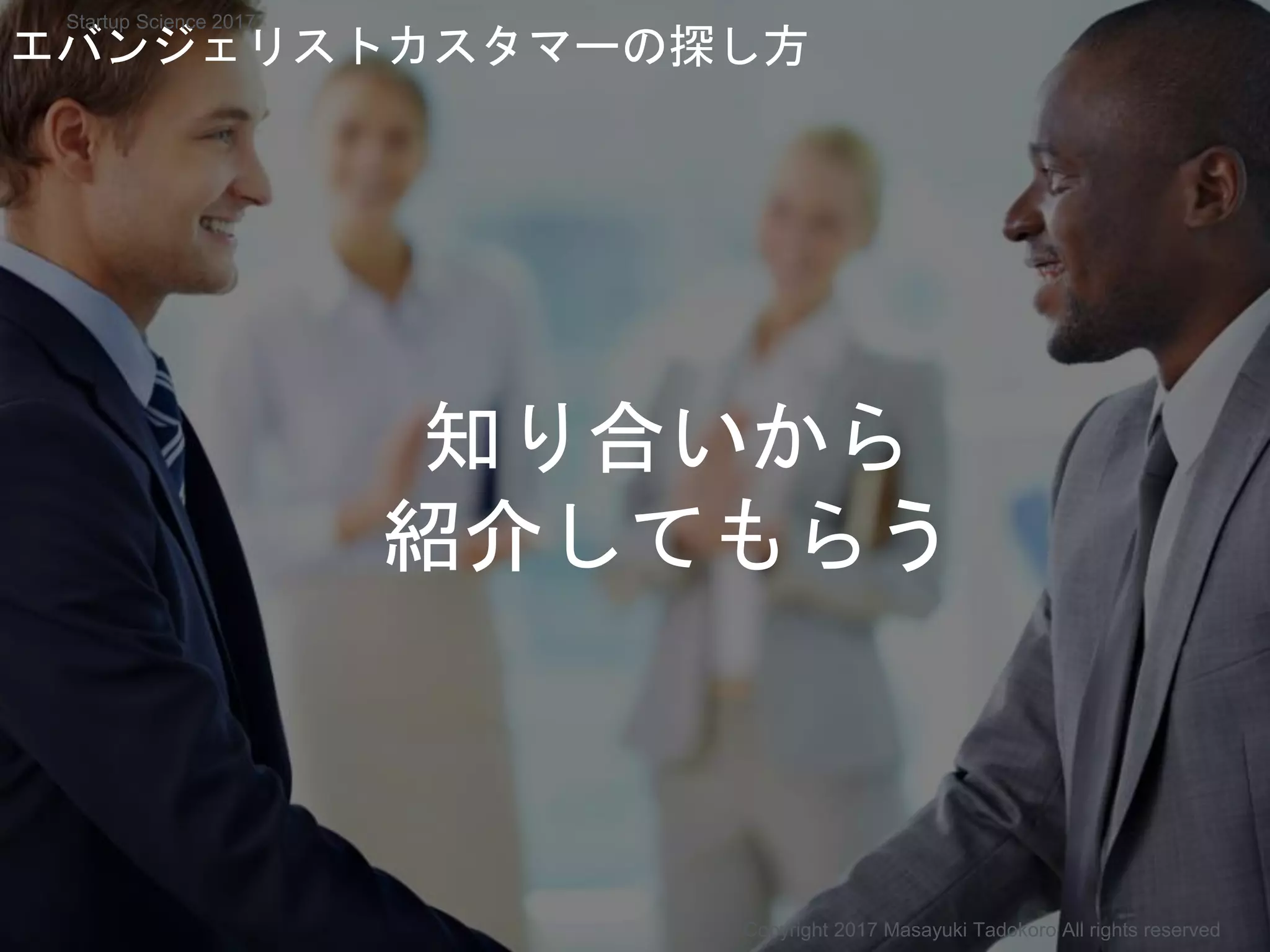 知り合いから
紹介してもらう
エバンジェリストカスタマーの探し方
Copyright 2017 Masayuki Tadokoro All rights reserved
Startup Science 2017
 