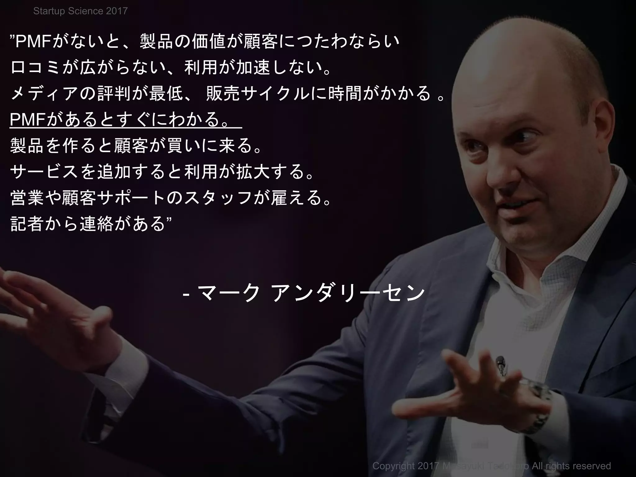 ”PMFがないと、製品の価値が顧客につたわならい
口コミが広がらない、利用が加速しない。
メディアの評判が最低、 販売サイクルに時間がかかる 。
PMFがあるとすぐにわかる。
製品を作ると顧客が買いに来る。
サービスを追加すると利用が拡大する。
営業や顧客サポートのスタッフが雇える。
記者から連絡がある”
- マーク アンダリーセン
Copyright 2017 Masayuki Tadokoro All rights reserved
Startup Science 2017
 