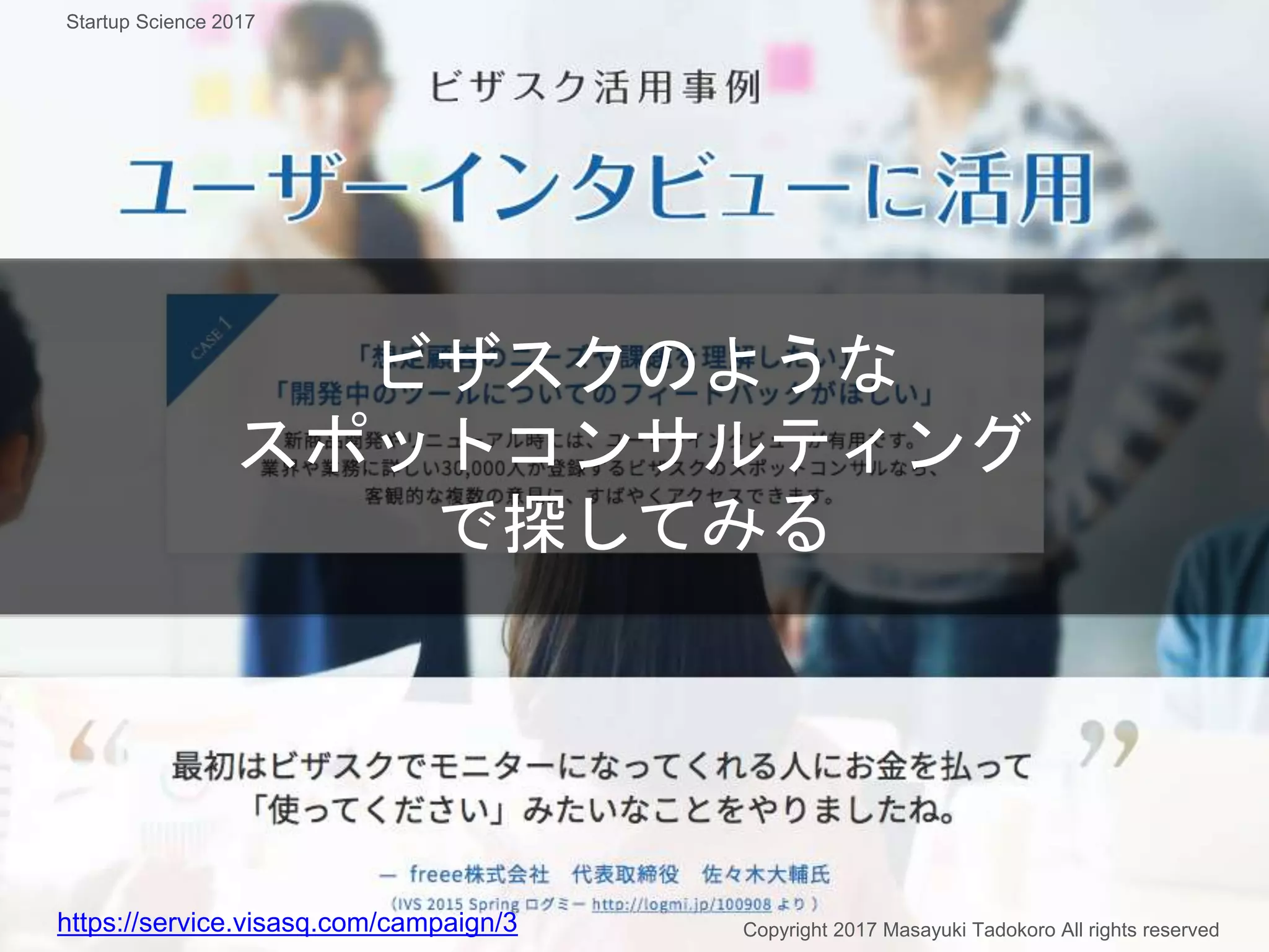 ビザスクのような
スポットコンサルティング
で探してみる
https://service.visasq.com/campaign/3 Copyright 2017 Masayuki Tadokoro All rights reserved
Startup Science 2017
 