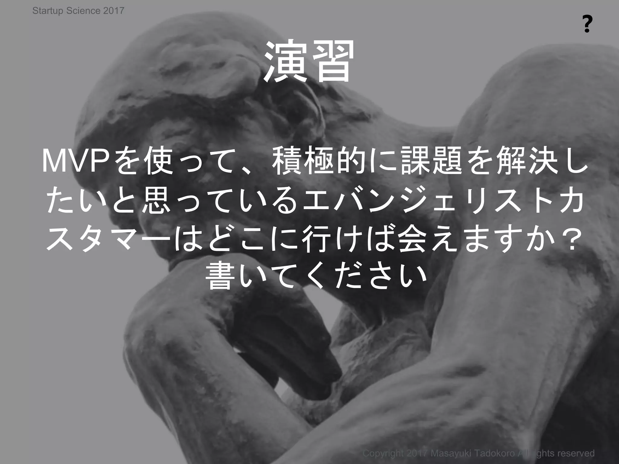 MVPを使って、積極的に課題を解決し
たいと思っているエバンジェリストカ
スタマーはどこに行けば会えますか？
書いてください
演習
❓
Copyright 2017 Masayuki Tadokoro All rights reserved
Startup Science 2017
 
