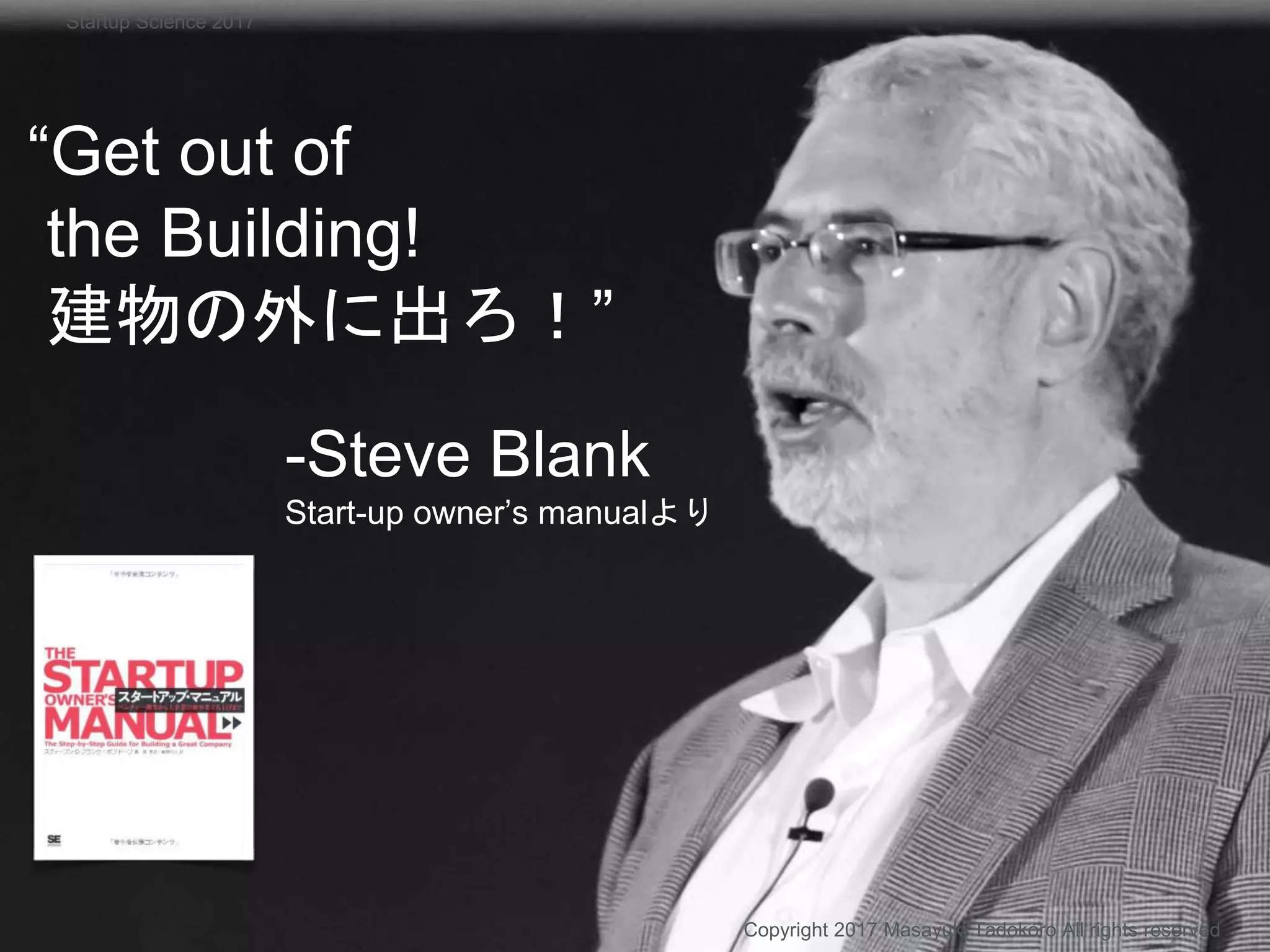“Get out of
the Building!
建物の外に出ろ！”
-Steve Blank
Start-up owner’s manualより
Copyright 2017 Masayuki Tadokoro All rights reserved
Startup Science 2017
 