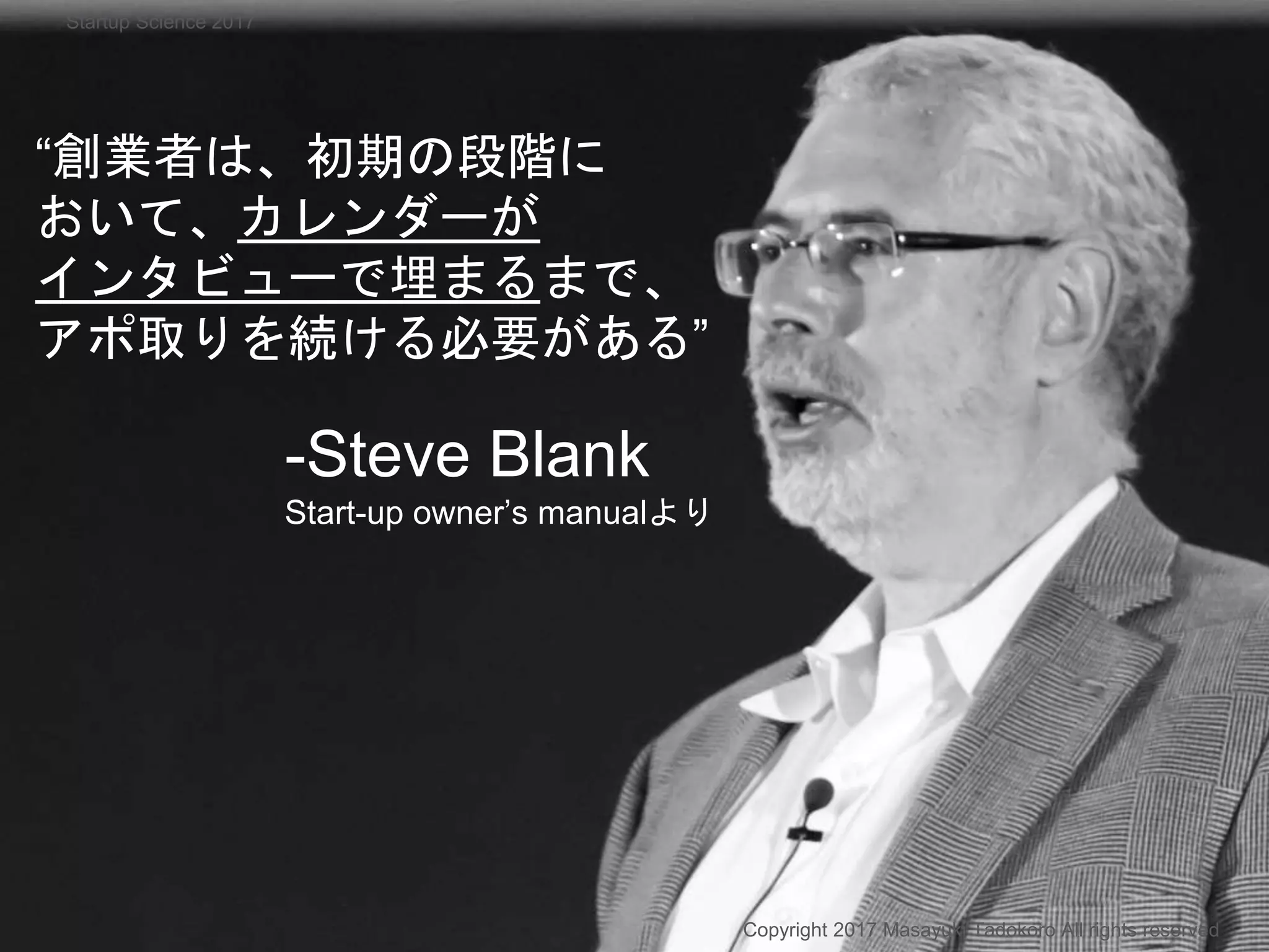 “創業者は、初期の段階に
おいて、カレンダーが
インタビューで埋まるまで、
アポ取りを続ける必要がある”
-Steve Blank
Start-up owner’s manualより
Copyright 2017 Masayuki Tadokoro All rights reserved
Startup Science 2017
 