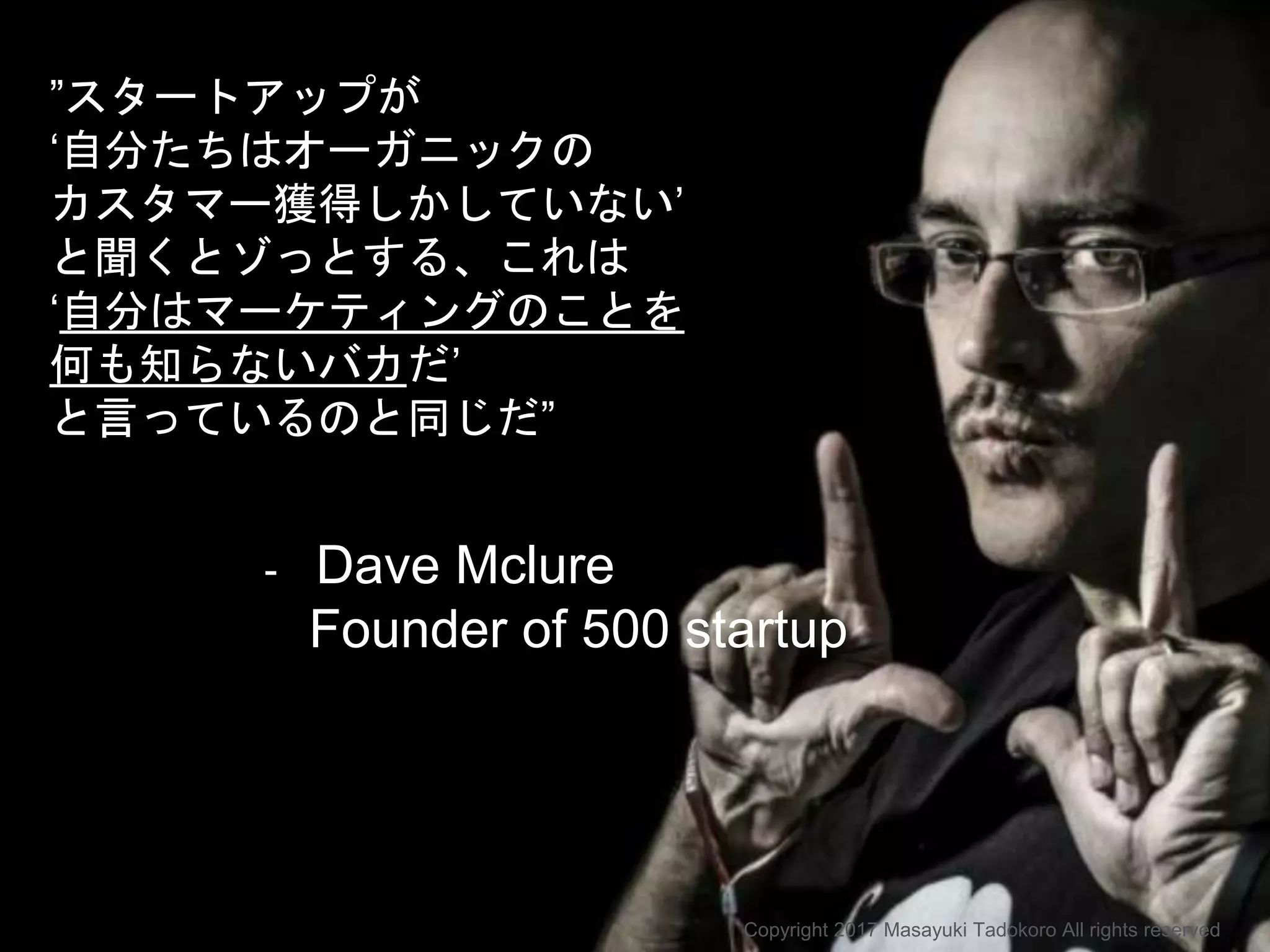 ”スタートアップが
‘自分たちはオーガニックの
カスタマー獲得しかしていない’
と聞くとゾっとする、これは
‘自分はマーケティングのことを
何も知らないバカだ’
と言っているのと同じだ”
- Dave Mclure
Founder of 500 startup
Copyright 2017 Masayuki Tadokoro All rights reserved
 