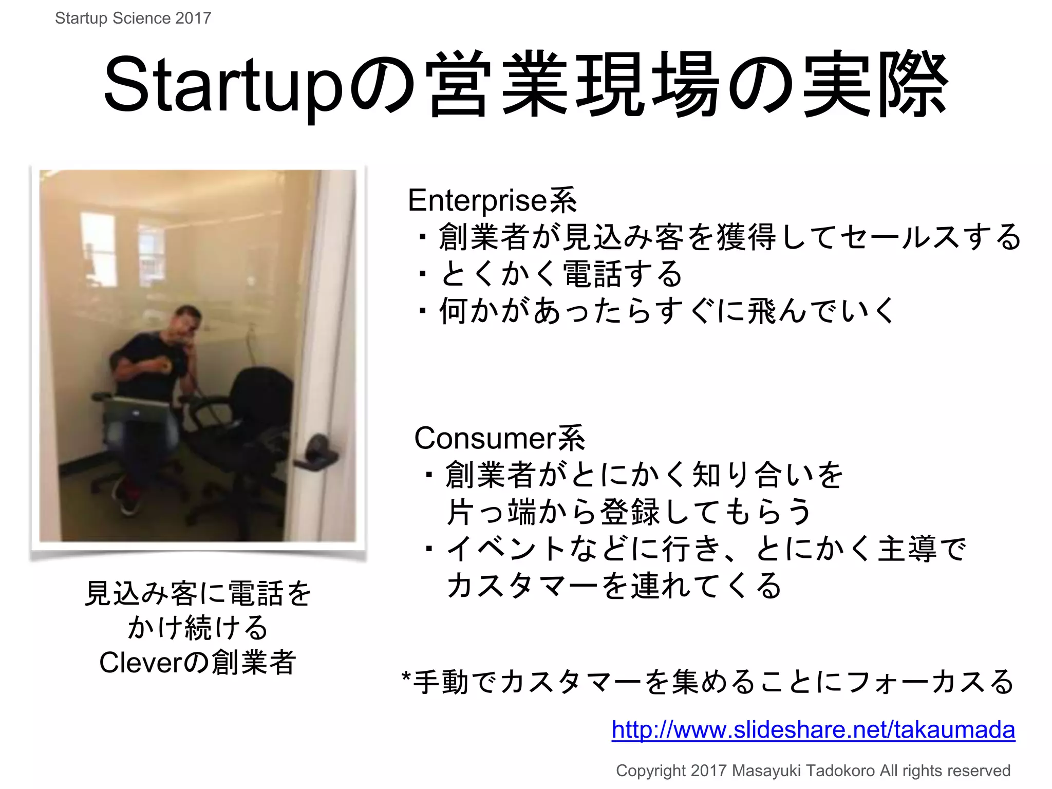 Startupの営業現場の実際
見込み客に電話を
かけ続ける
Cleverの創業者
Enterprise系
・創業者が見込み客を獲得してセールスする
・とくかく電話する
・何かがあったらすぐに飛んでいく
Consumer系
・創業者がとにかく知り合いを
片っ端から登録してもらう
・イベントなどに行き、とにかく主導で
カスタマーを連れてくる
*手動でカスタマーを集めることにフォーカスる
Copyright 2017 Masayuki Tadokoro All rights reserved
http://www.slideshare.net/takaumada
Startup Science 2017
 