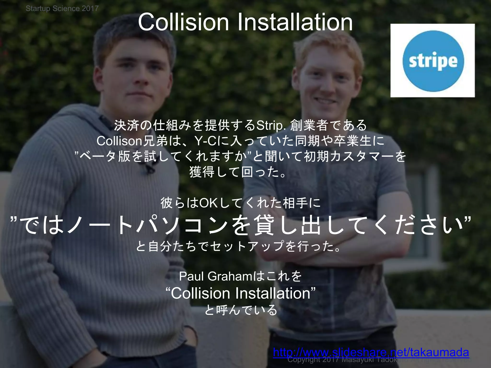 Collision Installation
決済の仕組みを提供するStrip. 創業者である
Collison兄弟は、Y-Cに入っていた同期や卒業生に
”ベータ版を試してくれますか”と聞いて初期カスタマーを
獲得して回った。
彼らはOKしてくれた相手に
”ではノートパソコンを貸し出してください”
と自分たちでセットアップを行った。
Paul Grahamはこれを
“Collision Installation”
と呼んでいる
Copyright 2017 Masayuki Tadokoro All rights reserved
http://www.slideshare.net/takaumada
Startup Science 2017
 