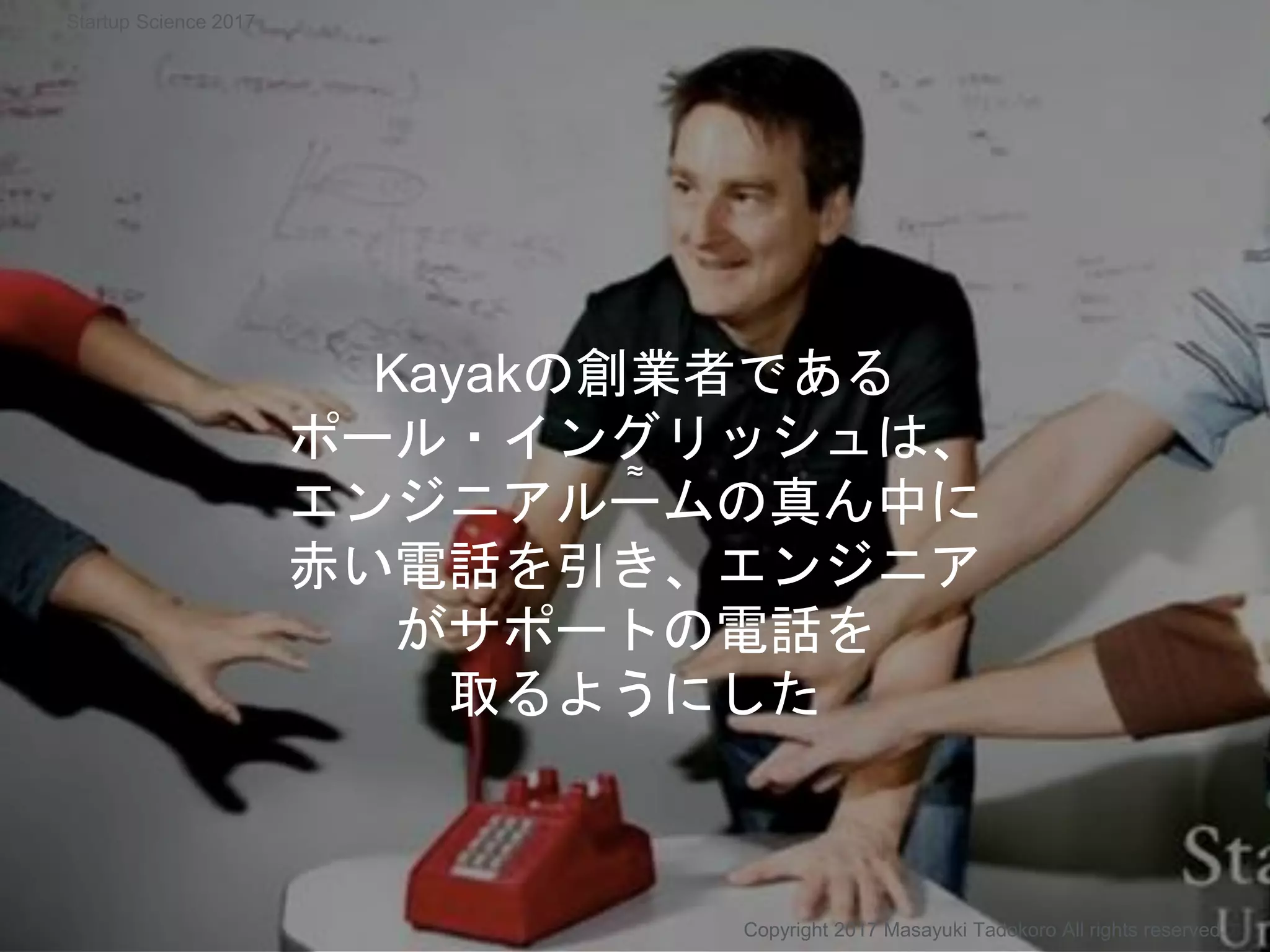 ≈
Kayakの創業者である
ポール・イングリッシュは、
エンジニアルームの真ん中に
赤い電話を引き、エンジニア
がサポートの電話を
取るようにした
Copyright 2017 Masayuki Tadokoro All rights reserved
Startup Science 2017
 