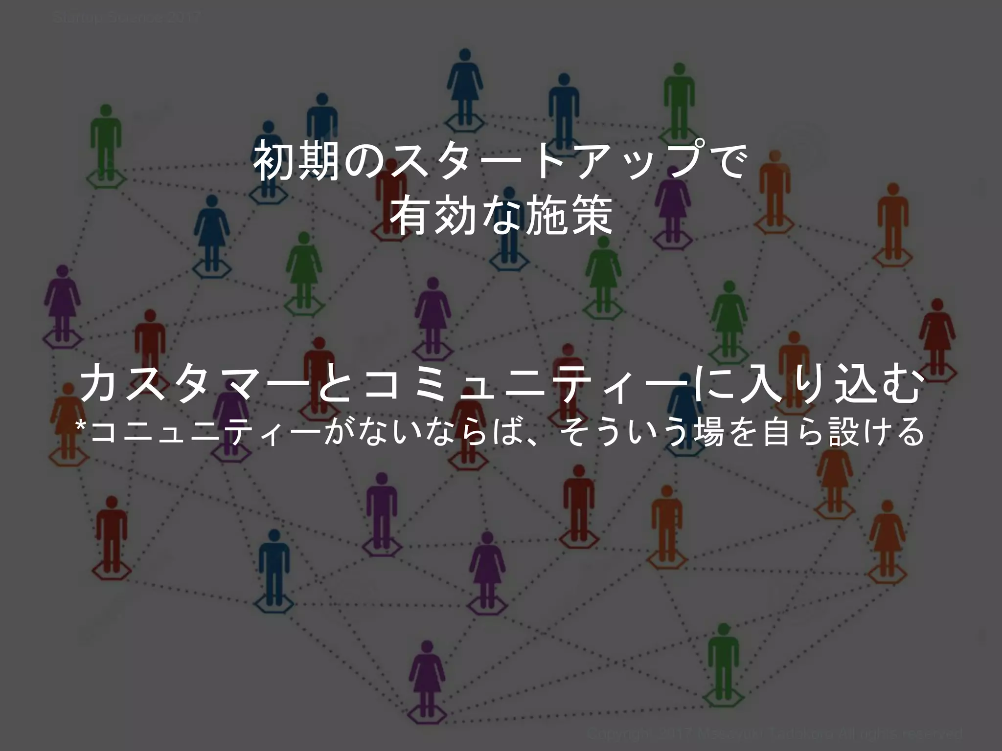 カスタマーとコミュニティーに入り込む
*コニュニティーがないならば、そういう場を自ら設ける
初期のスタートアップで
有効な施策
Copyright 2017 Masayuki Tadokoro All rights reserved
Startup Science 2017
 