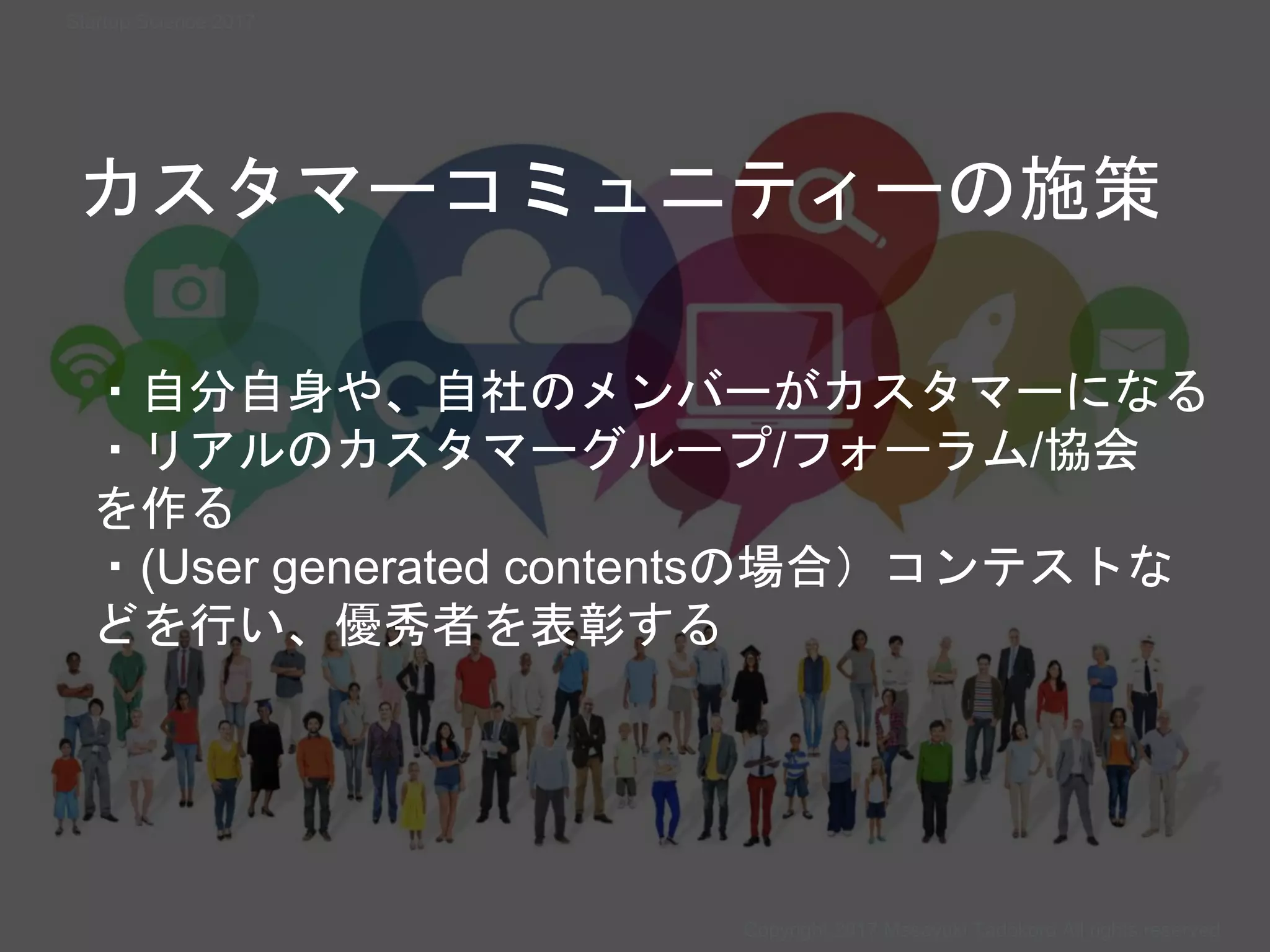 カスタマーコミュニティーの施策
・自分自身や、自社のメンバーがカスタマーになる
・リアルのカスタマーグループ/フォーラム/協会
を作る
・(User generated contentsの場合）コンテストな
どを行い、優秀者を表彰する
Copyright 2017 Masayuki Tadokoro All rights reserved
Startup Science 2017
 
