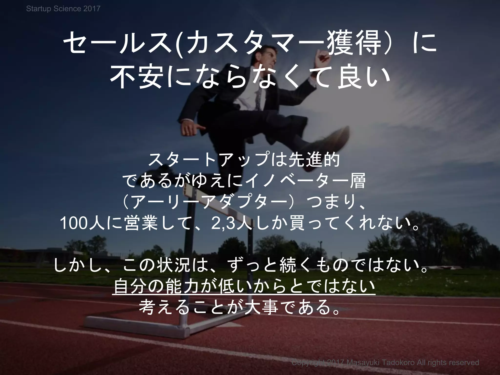 セールス(カスタマー獲得）に
不安にならなくて良い
スタートアップは先進的
であるがゆえにイノベーター層
（アーリーアダプター）つまり、
100人に営業して、2,3人しか買ってくれない。
しかし、この状況は、ずっと続くものではない。
自分の能力が低いからとではない
考えることが大事である。
Copyright 2017 Masayuki Tadokoro All rights reserved
Startup Science 2017
 