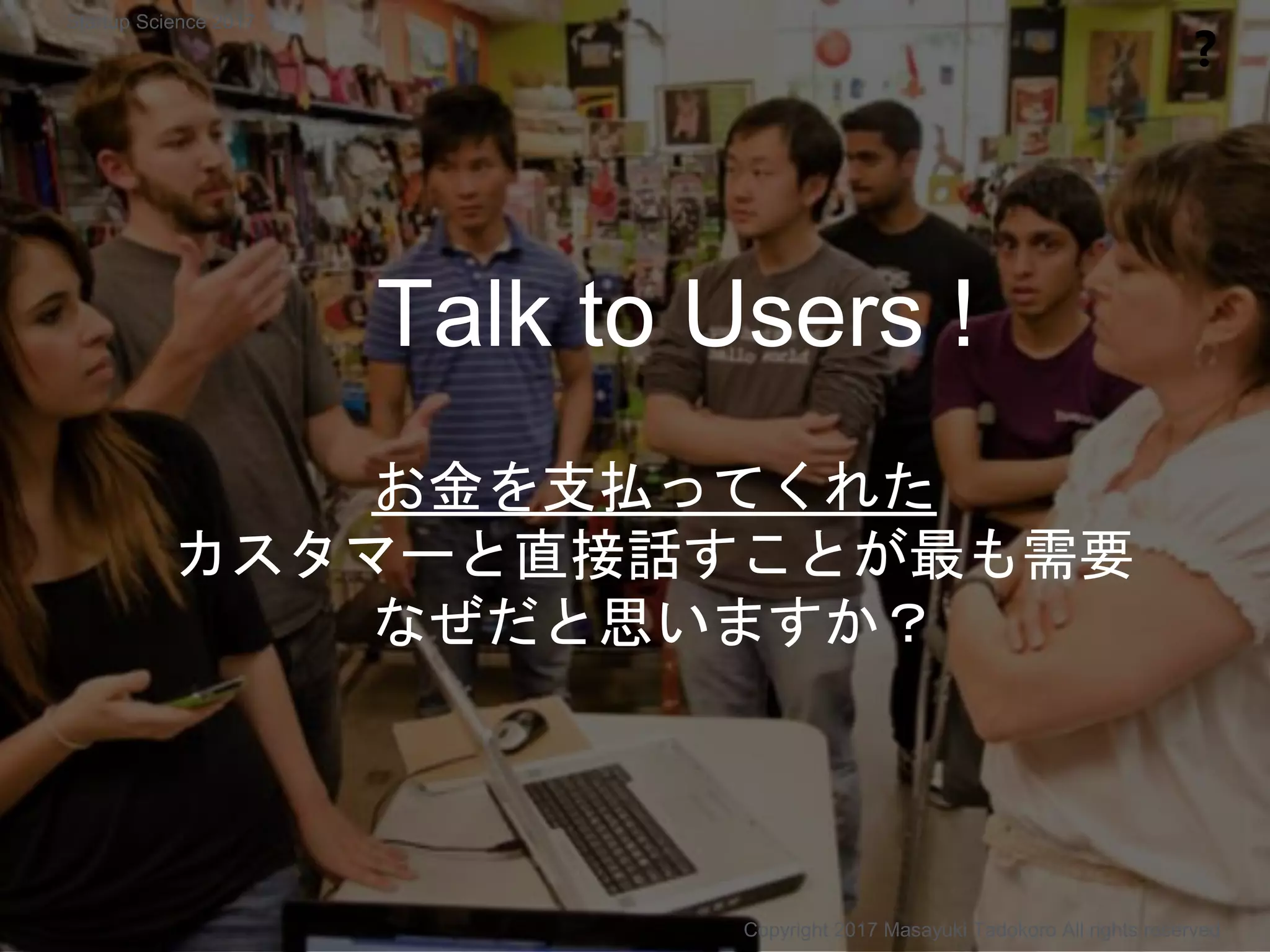 お金を支払ってくれた
カスタマーと直接話すことが最も需要
なぜだと思いますか？
Talk to Users !
❓
Copyright 2017 Masayuki Tadokoro All rights reserved
Startup Science 2017
 