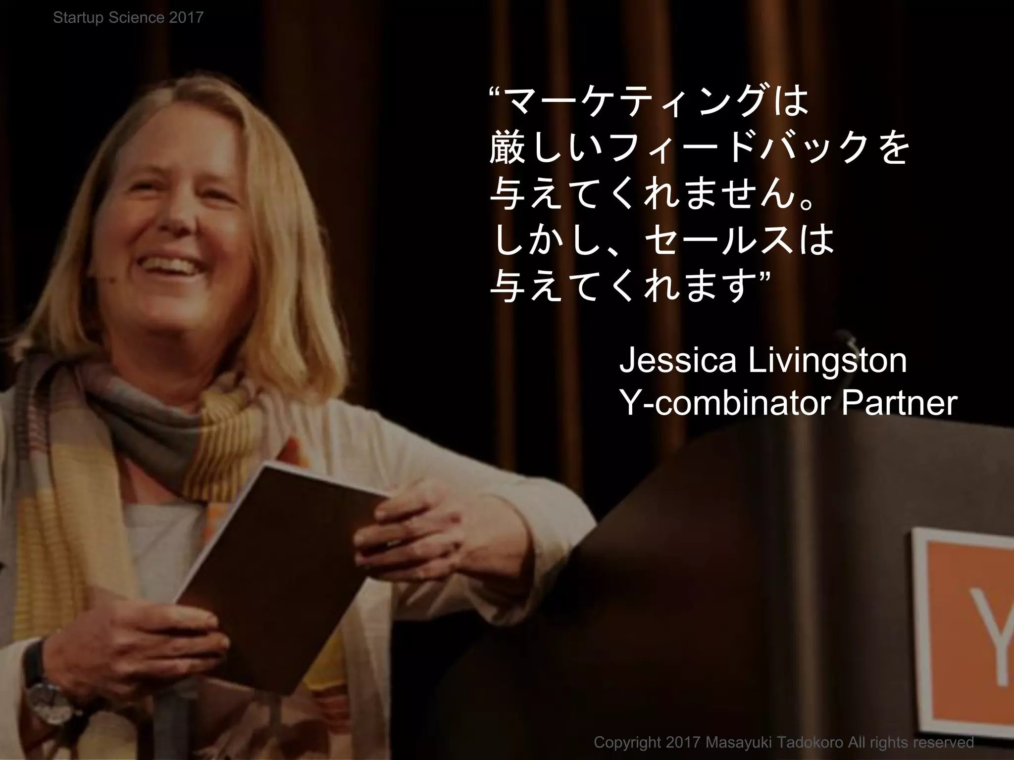 “マーケティングは
厳しいフィードバックを
与えてくれません。
しかし、セールスは
与えてくれます”
Jessica Livingston
Y-combinator Partner
Copyright 2017 Masayuki Tadokoro All rights reserved
Startup Science 2017
 