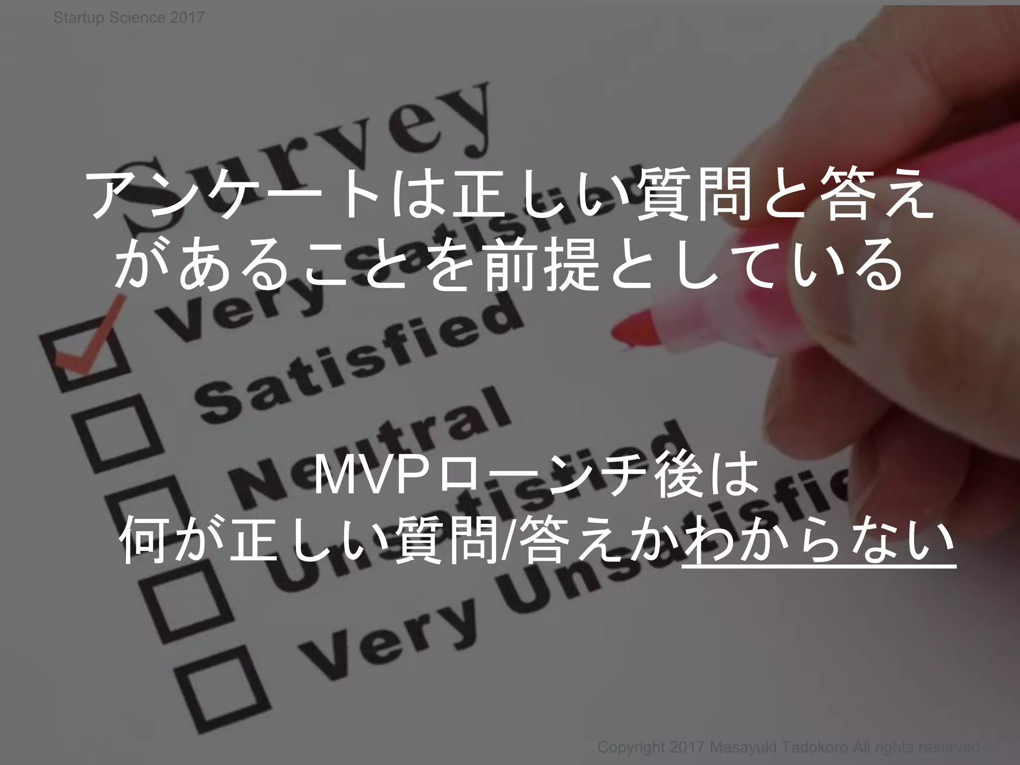 Copyright 2017 Masayuki Tadokoro All rights reserved
MVPローンチ後は
何が正しい質問/答えかわからない
アンケートは正しい質問と答え
があることを前提としている
Startup Science 2017
 