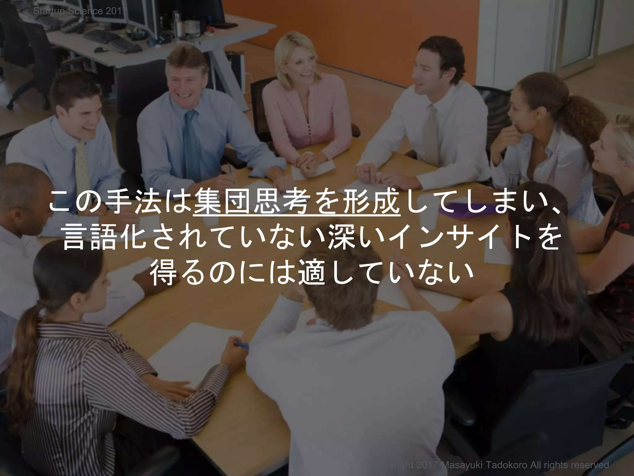 この手法は集団思考を形成してしまい、
言語化されていない深いインサイトを
得るのには適していない
Copyright 2017 Masayuki Tadokoro All rights reserved
Startup Science 2017
 