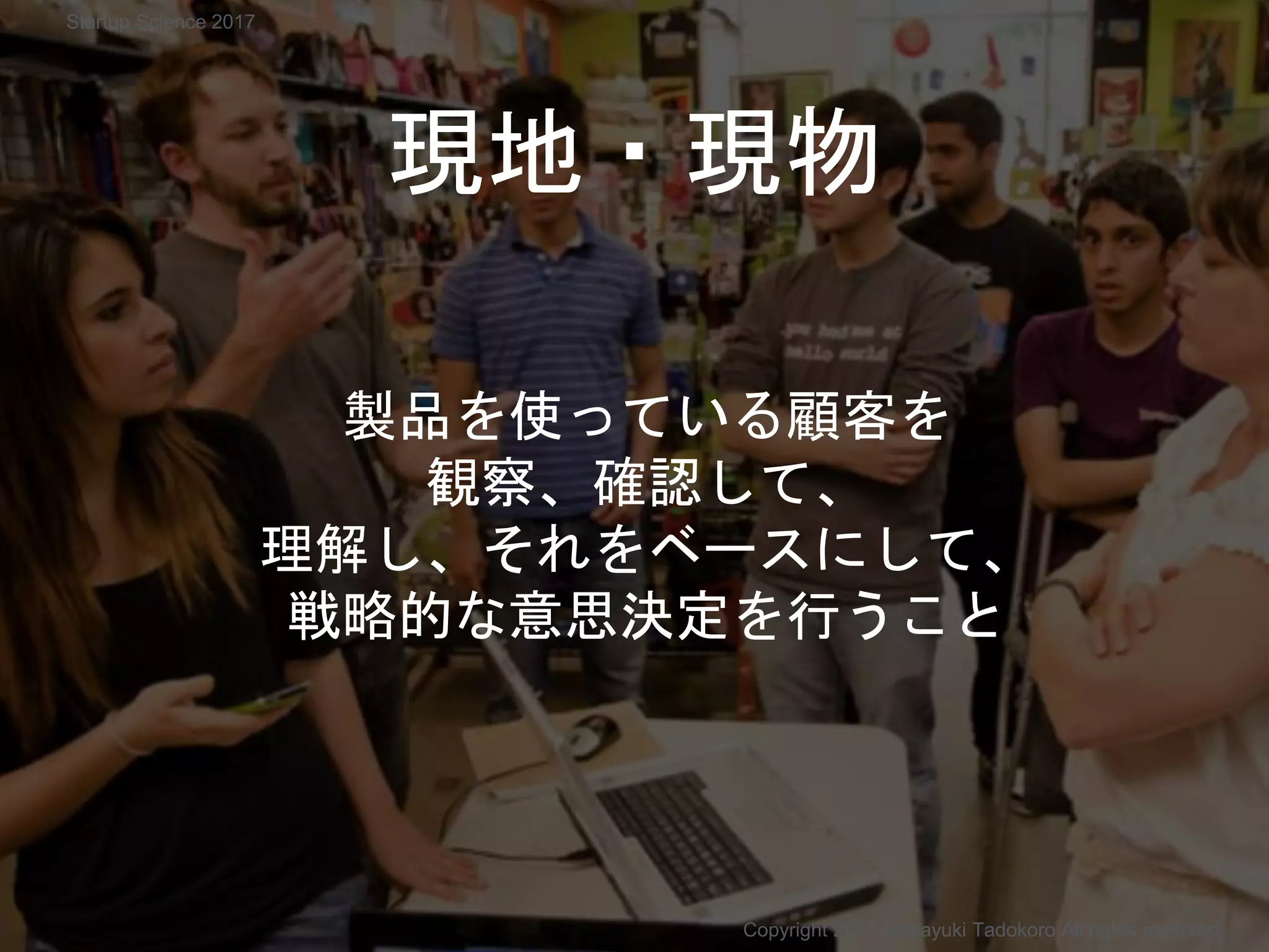 現地・現物
製品を使っている顧客を
観察、確認して、
理解し、それをベースにして、
戦略的な意思決定を行うこと
Copyright 2017 Masayuki Tadokoro All rights reserved
Startup Science 2017
 